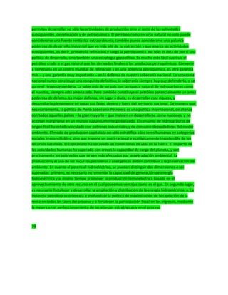 permitan desarrollar no sólo las actividades de producción sino el resto de las actividades
subsiguientes, de refinación y de petroquímica. El petróleo como recurso natural no sólo puede
considerarse una fuente rentística extraordinaria; también puede considerarse una palanca
poderosa de desarrollo industrial que va más allá de su extracción y que abarca las actividades
subsiguientes, es decir, primero la refinación y luego la petroquímica. No sólo es ésta de por sí una
política de desarrollo, sino también una estrategia geopolítica. Es mucho más fácil sustituir el
petróleo crudo o el gas natural que los derivados finales o los productos petroquímicos. Convertir
a Venezuela en un centro mundial de refinación y en una potencia petroquímica, es otra garantía
más – y una garantía muy importante – en la defensa de nuestra soberanía nacional. La soberanía
nacional nunca constituye una conquista definitiva; la soberanía siempre hay que defenderla, o se
corre el riesgo de perderla. La soberanía de un país con la riqueza natural de hidrocarburos como
el nuestro, siempre está amenazada. Pero también constituye el petróleo potencialmente un arma
poderosa de defensa. La mejor defensa, sin lugar a duda, es desarrollar esta riqueza, y
desarrollarla plenamente en todas sus fases, dentro y fuera del territorio nacional. De manera que,
necesariamente, la política de Plena Soberanía Petrolera es una política internacional, de alianza
con todos aquellos países – la gran mayoría – que insisten en desarrollarse como naciones, y no
aceptan marginarse en un mundo supuestamente globalizado. El consumo de hidrocarburos de
origen fósil ha estado vinculado con patrones industriales y de consumo depredadores del medio
ambiente, El modo de producción capitalista no sólo estratifica a los seres humanos en categorías
sociales irreconciliables, sino que impone un uso irracional y ecológicamente insostenible de los
recursos naturales. El capitalismo ha socavado las condiciones de vida en la Tierra. El impacto de
las actividades humanas ha superado con creces la capacidad de carga del planeta, y son
precisamente los pobres los que se ven más afectados por la degradación ambiental. La
producción y el uso de los recursos petroleros y energéticos deben contribuir a la preservación del
ambiente. En cuanto al potencial hidroeléctrico, se pueden distinguir dos dimensiones a ser
superadas: primero, es necesario incrementar la capacidad de generación de energía
hidroeléctrica y al mismo tiempo promover la producción termoeléctrica basada en el
aprovechamiento de otro recurso en el cual poseemos ventajas como es el gas. En segundo lugar,
es necesario fortalecer y desarrollar la ampliación y distribución de la energía hidroeléctrica. a. La
industria petrolera se orientará a profundizar la política de maximización de la captación de la
renta en todas las fases del proceso y a fortalecer la participación fiscal en los ingresos, mediante
la mejora en el perfeccionamiento de las alianzas estratégicas y en el proceso
39
 