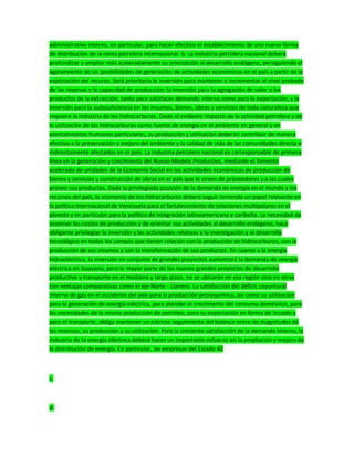 administrativo interno, en particular, para hacer efectivo el establecimiento de una nueva forma
de distribución de la renta petrolera internacional. b. La industria petrolera nacional deberá
profundizar y ampliar más aceleradamente su orientación al desarrollo endógeno, persiguiendo el
agotamiento de las posibilidades de generación de actividades económicas en el país a partir de la
explotación del recurso. Será prioritaria la inversión para mantener e incrementar el nivel probado
de las reservas y la capacidad de producción; la inversión para la agregación de valor a los
productos de la extracción, tanto para satisfacer demanda interna como para la exportación, y la
inversión para la autosuficiencia en los insumos, bienes, obras y servicios de toda naturaleza que
requiere la industria de los hidrocarburos. Dado el evidente impacto de la actividad petrolera y de
la utilización de los hidrocarburos como fuente de energía en el ambiente en general y en
asentamientos humanos particulares, su producción y utilización deberán contribuir de manera
efectiva a la preservación y mejora del ambiente y la calidad de vida de las comunidades directa e
indirectamente afectados en el país. La industria petrolera nacional es corresponsable de primera
línea en la generación y crecimiento del Nuevo Modelo Productivo, mediante el fomento
acelerado de unidades de la Economía Social en las actividades económicas de producción de
bienes y servicios y construcción de obras en el país que le sirven de proveedores y a las cuales
provee sus productos. Dada la privilegiada posición de la demanda de energía en el mundo y los
recursos del país, la economía de los hidrocarburos deberá seguir teniendo un papel relevante en
la política internacional de Venezuela para el fortalecimiento de relaciones multipolares en el
planeta y en particular para la política de integración latinoamericana y caribeña. La necesidad de
sostener los costos de producción y de orientar sus actividades al desarrollo endógeno, hace
obligante privilegiar la inversión y las actividades relativas a la investigación y al desarrollo
tecnológico en todos los campos que tienen relación con la producción de hidrocarburos, con la
producción de sus insumos y con la transformación de sus productos. En cuanto a la energía
hidroeléctrica, la inversión en conjunto de grandes proyectos aumentará la demanda de energía
eléctrica en Guayana, pero la mayor parte de los nuevos grandes proyectos de desarrollo
productivo y transporte en el mediano y largo plazo, no se ubicarán en esa región sino en otras
con ventajas comparativas como el eje Norte - Llanero. La satisfacción del déficit coyuntural
interno de gas en el occidente del país para la producción petroquímica, así como su utilización
para la generación de energía eléctrica, para atender el crecimiento del consumo doméstico, para
las necesidades de la misma producción de petróleo, para su exportación en forma de licuado y
para el transporte, obliga mantener un estricto seguimiento del balance entre las magnitudes de
las reservas, su producción y su utilización. Para la creciente satisfacción de la demanda interna, la
industria de la energía eléctrica deberá hacer un importante esfuerzo en la ampliación y mejora de
la distribución de energía. En particular, las empresas del Estado 40
c.
d.
 