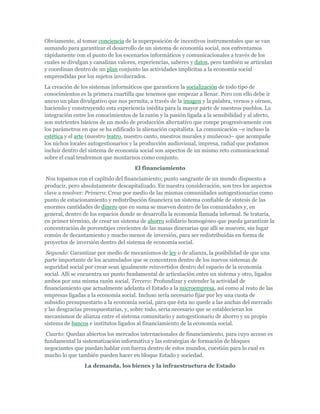 Obviamente, al tomar conciencia de la superposición de incentivos instrumentales que se van
sumando para garantizar el desarrollo de un sistema de economía social, nos enfrentamos
rápidamente con el punto de los escenarios informáticos y comunicacionales a través de los
cuales se divulgan y canalizan valores, experiencias, saberes y datos, pero también se articulan
y coordinan dentro de un plan conjunto las actividades implícitas a la economía social
emprendidas por los sujetos involucrados.
La creación de los sistemas informáticos que garanticen la socialización de todo tipo de
conocimientos es la primera cuartilla que tenemos que empezar a llenar. Pero con ello debe ir
anexo un plan divulgativo que nos permita, a través de la imagen y la palabra, vernos y oírnos,
haciendo y construyendo esta experiencia inédita para la mayor parte de nuestros pueblos. La
integración entre los conocimientos de la razón y la pasión ligada a la sensibilidad y al afecto,
son nutrientes básicos de un modo de producción alternativo que rompe progresivamente con
los parámetros en que se ha edificado la alienación capitalista. La comunicación –e incluso la
estética y el arte (nuestro teatro, nuestro canto, nuestros murales y muñecos)– que acompañe
los nichos locales autogestionarios y la producción audiovisual, impresa, radial que podamos
incluir dentro del sistema de economía social son aspectos de un mismo reto comunicacional
sobre el cual tendremos que montarnos como conjunto.
El financiamiento
Nos topamos con el capítulo del financiamiento; punto sangrante de un mundo dispuesto a
producir, pero absolutamente descapitalizado. En nuestra consideración, son tres los aspectos
clave a resolver: Primero: Crear por medio de las mismas comunidades autogestionarias como
punto de estacionamiento y redistribución financiera un sistema confiable de síntesis de las
enormes cantidades de dinero que en suma se mueven dentro de las comunidades y, en
general, dentro de los espacios donde se desarrolla la economía llamada informal. Se trataría,
en primer término, de crear un sistema de ahorro solidario homogéneo que pueda garantizar la
concentración de porcentajes crecientes de las masas dinerarias que allí se mueven, sin lugar
común de decantamiento y mucho menos de inversión, para ser redistribuidas en forma de
proyectos de inversión dentro del sistema de economía social.
Segundo: Garantizar por medio de mecanismos de ley o de alianza, la posibilidad de que una
parte importante de los acumulados que se concentren dentro de los nuevos sistemas de
seguridad social por crear sean igualmente reinvertidos dentro del espacio de la economía
social. Allí se encuentra un punto fundamental de articulación entre un sistema y otro, ligados
ambos por una misma razón social. Tercero: Profundizar y extender la actividad de
financiamiento que actualmente adelanta el Estado a la microempresa, así como al resto de las
empresas ligadas a la economía social. Incluso sería necesario fijar por ley una cuota de
subsidio presupuestario a la economía social, para que ésta no quede a las anchas del mercado
y las desgracias presupuestarias, y, sobre todo, sería necesario que se establecieran los
mecanismos de alianza entre el sistema comunitario y autogestionario de ahorro y su propio
sistema de bancos e institutos ligados al financiamiento de la economía social.
Cuarto: Quedan abiertos los mercados internacionales de financiamiento, para cuyo acceso es
fundamental la sistematización informativa y las estrategias de formación de bloques
negociantes que puedan hablar con fuerza dentro de estos mundos, cuestión para lo cual es
mucho lo que también pueden hacer en bloque Estado y sociedad.
La demanda, los bienes y la infraestructura de Estado
 