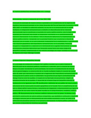 VII. NUEVA GEOPOLÍTICA INTERNACIONAL VII-1. Enfoque
Antecedentes, avances y evaluación de la fase 2001-2006
Venezuela ha avanzado de manera certera y sostenida en el cumplimiento de los objetivos del
Equilibrio Internacional previstos en las Líneas Generales del Plan de Desarrollo Económico y Social
2001-2007, se fortaleció la soberanía nacional y se ava nzó en la construcción de un mundo
multipolar, la integración latinoamericana y caribeña y la diversificación de las relaciones
internacionales que se constituyan en puntales de nuestra política exterior, esto ha dado como
resultado que Venezuela haya tenido un importante crecimiento en su posicionamiento en
escenario internacional. En los últimos 7 años la Revolución Bolivariana ha implementado una
intensa política exterior, rompiendo con la pasividad histórica que caracterizó la relación de
Venezuela con el mundo, en la cual el elemento fundamental fue la mediatización y subordinación
a los intereses geopolíticos del imperialismo norteamericano. En la actualidad, Venezuela
recuperó su independencia y soberanía en la formulación de su agenda internacional, las nuevas
circunstancias presentes determinan que Venezuela avance hacia una nueva etapa en la
geopolítica mundial, fundamentada en una relación estratégica de mayor claridad en la búsqueda
de objetivos de mayor liderazgo mundial.
La Nueva Etapa de la Geopolítica Mundial
Es la estrategia de conducción multipolar de la política mundial, que se aplica mediante la
diversificación de las relaciones políticas, económicas y culturales, para la creación de nuevos
bloques de poder atendiendo las particularidades, de acuerdo al establecimiento de áreas de
interés geoestratégicas. La construcción de un mundo multipolar implica la creación de nuevos
polos de poder que representen el quiebre de la hegemonía del imperialismo norteamericano, en
la búsqueda de la justicia social, la solidaridad y las garantías de paz bajo la profundización del
dialogo fraterno entre los pueblos, el respeto de las libertades de pensamiento, religión y la
autodeterminación de los pueblos. El desarrollo de la Nueva Etapa de Geopolítica Mundial se
fundamenta en las siguientes tesis: � Identificación y definición de una política de construcción y
articulación de los nuevos polos de poder geopolíticos en el mundo. Para el cumplimiento de esta
tesis se deben definir nuevas formas y mecanismos de integración y relacionamiento que logren la
construcción de una nueva matriz de poder mundial en el campo financiero, mediático, militar y
político. � Afianzamiento de los intereses políticos comunes entre los países. Se plantea como
prioridad la construcción de valores políticos compartidos, que posibilite la unificación y diseño de
estrategias comunes para el afianzamiento del intercambio económico y social, así como en la
unificación de posiciones comunes en el concierto internacional. El criterio político unificado es lo
que orienta el desarrollo de iniciativas que permitan
 
