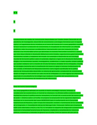� �
�
�
fortalecimiento de medios de comunicación desarrollados por Estados aliados Desarrollo de una
plataforma de investigación, desarrollo de conocimiento y estrategias formativas para el soporte
teórico y el seguimiento de las iniciativas en el marco del impulso de la nueva geopolítica mundial.
Se hace necesaria la producción de conocimiento, la recopilación de información y la reflexión
académica sobre los procesos y problemáticas internacionales, para dar respuesta de forma
eficiente a las innumerables tareas que demandan el creciente intercambio económico y político
que viene desarrollando la Revolución Bolivariana entre Estados, organizaciones gubernamentales,
movimientos sociales y ciudadanos del mundo. Se contempla el desarrollo de una estrategia
mundial de formación política sobre el contenido, objetivos y logros de la Revolución Bolivariana,
dirigida a los movimientos sociales, investigadores, académicos y a todos aquellos aliados políticos
que puedan colaborar con la creación de círculos formativos alrededor de las embajadas, creando
las estrategias necesarias para la movilización de masas en apoyo al proceso revolucionario. En
este sentido, el Ministerio de Relaciones Exteriores como órgano coordinador de la política
exterior de Venezuela debe desarrollar un sistema de generación y producción de conocimiento,
donde se integra el nivel central con cada una de las embajadas y su nivel regional de información,
soportado en una plataforma tecnológica que coadyuve a la gestión del conocimiento y a la
articulación de mecanismos de transferencia de información.
Áreas de Interés Geoestratégicas
Son zonas geográficas definidas de acuerdo al interés estratégico nacional, tomando en
consideración las características, el nivel de las relaciones y la afinidad política existente, con la
finalidad de orientar la política exterior venezolana, en función de la construcción de nuevos polos
de poder. i. América Latina y el Caribe. Se propone la consecución de los siguientes objetivos: i.
Participar en la construcción del nuevo MERCOSUR hacia la conformación de la Comunidad
Sudamericana de Naciones, sobre la base de evaluación, revisión y reorientación de los contenidos
de la integración. ii. Consolidación del eje de liderazgo Cuba –Venezuela -Bolivia para impulsar el
ALBA como alternativa a ALCA y a los TLC. iii. Fortalecer el esquema de integración suramericana, a
través de la Comunidad Suramericana de Naciones, ampliando y consolidando las relaciones
políticas, económicas y culturales en general con el caribe. Entre los aportes del país para la
 