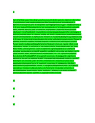 ii.
Irán, Siria, Bielorrusia y Rusia. Se propone la consecución de los siguientes objetivos: i. Consolidar
la alianza política integral emergente en base a los intereses comunes antiimperialistas. ii.
Fomentar la creación de zonas de intercambio tecnológico productivo y para el fortalecimiento de
la defensa nacional. iii. Consolidación de una postura común en los organismos internacionales.
China, Vietnam, Malasia y zonas circunvecinas. Se propone la consecución de los siguientes
objetivos: i. Intensificación de la integración económica, social, cultural, científica y tecnológica. ii.
Construir un nuevo marco de comercio mundial que permita romper con los núcleos hegemónicos
de intercambio comercial. iii. Profundizar la atracción de inversiones de empresas y capital estadal.
iv. Creación de fondos binacionales de desarrollo para el apalancamiento de proyectos. Europa. Se
propone la consecución de los siguientes objetivos: i. Consolidar las alianzas políticas con las
fuerzas sociales, partidos políticos y Parlamentos Nacionales, haciendo especial énfasis en los
movimientos sociales. ii. Profundizar el acercamiento con los Gobiernos de España, Portugal y
Reino Unido. África. Se propone la consecución de los siguientes objetivos: i. Contribuir a
consolidar la presencia de África en la geopolítica mundial. ii. Incrementar las relaciones con los
países africanos dentro del afianzamiento del intercambio sur – sur. Organización de Países
Exportadores de Petróleo (OPEP). Se propone la consecución de los siguientes objetivos: i.
Reforzar los vínculos con países de la OPEP: ii. Incrementar el intercambio comercial científico y
tecnológico con países del Medio Oriente iii. Incrementar las relaciones con otros países
exportadores. América del Norte. Se propone la consecución de los siguientes objetivos: i.
Intercambio con los movimientos sociales. ii. Divulgación de información acerca de la realidad
venezolana a través de medios alternativos. iii. Fomentar el intercambio permanente de
personalidades del ámbito político, social, académico y religioso. iv. Incrementar el apoyo y
solidaridad con los sectores excluidos de la sociedad norteamericana.
iii.
iv.
v.
vi.
 