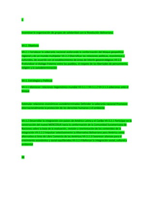 v.
Incentivar la organización de grupos de solidaridad con la Revolución Bolivariana.
VII-2. Objetivos
VII-2.1 Fortalecer la soberanía nacional acelerando la conformación del bloque geopolítico
regional y de un mundo multipolar VII-2.2 Diversificar las relaciones políticas, económicas y
culturales, de acuerdo con el establecimiento de áreas de interés geoestratégicas VII-2.3
Profundizar el dialogo fraterno entre los pueblos, el respeto de las libertades de pensamiento,
religión y la autodeterminación
VII-3. Estrategias y Políticas
VII-3.1 Mantener relaciones hegemónico mundial VII-3.1.1 VII-3.1.2 VII-3.1.3 soberanas ante el
bloque
Estimular relaciones económicas autodeterminadas Defender la soberanía nacional Promover
internacionalmente la protección de los derechos humanos y el ambiente
VII-3.2 Desarrollar la integración con países de América Latina y el Caribe VII-3.2.1 Participar en la
construcción del nuevo MERCOSUR hacia la conformación de la Comunidad Suramericana de
Naciones sobre la base de la evaluación, revisión y reorientación de los contenidos de la
integración VII-3.2.2 Impulsar selectivamente la Alternativa Bolivariana para América como
alternativa al Área de Libre Comercio de las Américas VII-3.2.3 Favorecer alianzas para el
crecimiento económico y social equilibrados VII-3.2.4 Reforzar la integración social, cultural y
ambiental
48
 