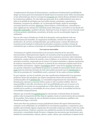 Complementario del punto de financiamiento, consideramos fundamental la posibilidad de
dirigir una buena parte de la demanda de Estado hacia la economía social. Sobre esta demanda
se han alimentado por años los correajes de corrupción que todavía florean alrededor de todas
las instituciones públicas. No cabe duda que gran parte de la conflictividad de estos años se
sitúa en la pérdida de privilegios que han tenido muchos contratistas, importadores,
licitadores, receptores de subsidios, etc. La demanda del Estado, desde las tecnologías
necesarias hasta los servicios, alimentos y bienes básicos, al diversificarse, racionalizarse y
estar vigilada por los sistemas de contraloría social, debe pasar a convertirse en una fuente del
desarrollo sustentable y equitativo del país. Razón por la cual, al toparse con la economía social
en forma gradual y planificada, encontraría, de hecho, uno de sus principales lugares de
realización.
Pero no sólo vemos al Estado por el lado de la demanda; existe igualmente toda una
infraestructura de inmuebles, de maquinarias inutilizadas, inclusive de empresas de
producción y de servicios semiabandonadas, que podrían pasar a manos del sistema de
economía social mediante la utilización de principios normativos sencillos y formas de
contratación que se adecuen al principio de corresponsabilidad sobre los bienes del Estado.
Los nuevos mercados
Terminamos el capítulo instrumental con la necesaria extensión de los mercados
internacionales y latinoamericanos ligados a la economía social, las propuestas básicas y
criterios para ello. Ninguna economía puede en estos momentos encerrarse sobre relaciones
autárquicas, aunque estemos de acuerdo, como ya dijimos, en revalorizar todas las formas de
autarquía económica, empezando por el conuco o la empresa doméstica y algunas experiencias
de empresa comunitaria. Por el contrario, la síntesis de una valoración conjunta tanto de los
intercambios sin fronteras –ligados al paradigma global– como de los circuitos autárquicos,
nos permite vislumbrar la posibilidad de plantear un modelo de intercambio donde entren en
juego tanto los elementos formales de todo intercambio mercantil como la introducción en
ellos de los principios de "rentabilidad social y societaria" de los cuales ya hemos hablado.
Es, por supuesto, un reto al cuadrado, pero que consideramos fundamental si no queremos
perdernos dentro del salvajismo que impera actualmente dentro del escenario fluido y
archimonopólico de la globalización. La comunidad autogestionaria de conocimientos como
fórmula para comenzar a concretar dichos sueños es sólo un primer eslabón. Ahora es
imprescindible ir más allá, necesitamos abrir las posibilidades para que el avance en la
movilidad de mercancías sea acompañada por el libre flujo de los conocimientos, como
también de los pueblos y comunidades de carne y hueso, es decir, la movilidad real de las
comunidades autogestionarias.
Sabemos que el mundo de la globalización ha estructurado su fórmula básica de dominio
político sobre la imposición del libre flujo de capitales, frente al control estricto del movimiento
de los pueblos. Para romper de raíz ese dominio al menos necesitaremos equilibrar esta
fórmula hasta llegar a invertirla.
Hacia estos fines hoy podemos avanzar gradualmente dentro del espacio latinoamericano,
contando con la solidaridad y la movilidad de los movimientos populares y cooperativos, pero
también aprovechando algunas regulaciones de mercando común que existan o sobre las cuales
habrá que presionar. Podemos concretar una cantidad de acuerdos de intercambio de gentes,
mercancías y comunidades donde llevemos y traigamos las mercancías que necesitamos, pero
también los conocimientos, culturas, afectos, cantos, valores, que constituyen el soporte móvil
 