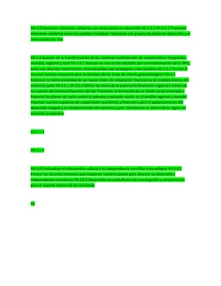 VII-3.3 Favorecer relaciones solidarias con otros países en desarrollo VII-3.3.1 VII-3.3.2 Promover
relaciones solidarias entre los pueblos Fortalecer relaciones con grupos de países en desarrollo y el
intercambio Sur-Sur
VII-3.4 Avanzar en la transformación de los sistemas multilaterales de cooperación e integración,
mundial, regional y local VII-3.4.1 Avanzar en una acción decidida por la transformación de la ONU,
junto con diversos movimientos internacionales que propugnen esta iniciativa VII-3.4.2 Formar el
recurso humano necesario para la atención de las áreas de interés geoestratégicos VII-3.5
Construir la institucionalidad de un nuevo orden de integración financiera y el establecimiento del
comercio justo VII-3.5.1 VII-3.5.2 Sentar las bases de la autonomía financiera regional a través de
la creación del sistema financiero del Sur Promover la formación de un fondo social orientado a
financiar los planes de lucha contra la pobreza y exclusión social, en el ámbito regional y mundial
Impulsar nuevos esquemas de cooperación económica y financiera para el apalancamiento del
desarrollo integral y el establecimiento del comercio justo Transformar el ahorro de la región en
inversión productiva
VII-3.5.3
VII-3.5.4
VII-3.6 Profundizar el intercambio cultural y la independencia científica y tecnológica VII-3.6.1
Formar los recursos humanos que requieren nuestros países para alcanzar su desarrollo e
independencia económica VII-3.6.2 Desarrollar una plataforma de investigación y conocimiento
para el soporte teórico de las iniciativas
49
 