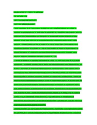 FORMULACION DEL PROYECTO NACIONAL
PRESENTADO POR:
PROF. ORLANDO ARCINIEGAS D.
PROF. LUZ MARINA MÁRQUEZ
Con la instalación de la Constituyente de 1830, en esta ciudad de Valencia, se ratifica, en
términos jurídicos y políticos, la separación de Venezuela de Colombia. A partir de esta fecha, la
formación social venezolana estaría expuesta a un accidentado proceso de estructuración
nacional, el cual toma inicio con el intento de sentar las base jurídico-políticas del Estado
nacional. El modelo de Estado que se adopta es el patrón euroocidental y norteamericano,
fundado en la división de poderes, de carácter centralizado, de democracia restringida y de
orientación liberal, en cuanto a su función económica y relaciones con la sociedad. A esta
voluntad política la llamaremos el Proyecto Político de 1830.
La acción de gobierno se orienta a la búsqueda de salidas a la crisis estructural de la sociedad
implantada. Las medidas apuntan, por un lado al restablecimiento de la base agropecuaria y, por
el otro, a la creación de formas de gobierno y marcos jurídicos propios, como fórmula para la
reconstrucción de la legitimidad después de la ruptura del nexo colonial. Con las nuevas formas
políticas y jurídicas buscaban los criollos apuntalar su control sobre el orden social. Control que
había resultado comprometido durante las luchas de emancipación a causa de la dislocación del
orden social, la movilización de los sectores dominados y la reducción de la población blanca.
En el orden económico se intenta liberalizar la economía, reconstituir el capital y responder a la
crisis de mano de obra. Las llamadas leyes económicas [Ley de 10 de abril (1834); de Espera y
Quita (1841)], la creación del Banco Nacional (1841), la búsqueda de inmigración y la
formalización de las relaciones con los centros de desarrollo capitalista son, sin duda, algunas de
las piezas fundamentales de tales propósitos.
Debemos recordar que la crisis estructural de la sociedad implantada, cuyo origen se sitúa a fines
del siglo XVIII, tuvo como manifestación general una pérdida del dinamismo social -cesación de
 