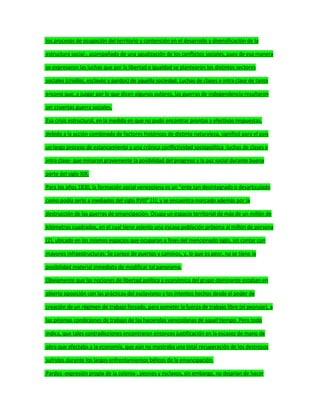 los procesos de ocupación del territorio y contención en el desarrollo y diversificación de la
estructura social-, acompañada de una agudización de los conflictos sociales, pues de esa manera
se expresaron las luchas que por la libertad e igualdad se plantearon los distintos sectores
sociales (criollos, esclavos y pardos) de aquella sociedad. Luchas de clases e intra clase de tanto
encono que, a juzgar por lo que dicen algunos autores, las guerras de independencia resultaron
ser cruentas guerra sociales.
Esa crisis estructural, en la medida en que no pudo encontrar prontas y efectivas respuestas,
debido a la acción combinada de factores históricos de distinta naturaleza, significó para el país
un largo proceso de estancamiento y una crónica conflictividad sociopolítica -luchas de clases e
intra clase- que minaron gravemente la posibilidad del progreso y la paz social durante buena
parte del siglo XIX.
Para los años 1830, la formación social venezolana es un "ente tan desintegrado o desarticulado
como podía serlo a mediados del siglo XVIII" (1); y se encuentra marcado además por la
destrucción de las guerras de emancipación. Ocupa un espacio territorial de más de un millón de
kilómetros cuadrados, en el cual tiene asiento una escasa población próxima al millón de persona
(2), ubicada en los mismos espacios que ocuparan a fines del mencionado siglo, sin contar con
mayores infraestructuras: Se carece de puertos y caminos, y, lo que es peor, no se tiene la
posibilidad material inmediata de modificar tal panorama.
Obviamente que las nociones de libertad política y económica del grupo dominante estaban en
abierta oposición con las prácticas del esclavismo y los intentos hechos desde el poder de
creación de un régimen de trabajo forzado, para someter la fuerza de trabajo libre (el peonaje), a
las pésimas condiciones de trabajo de las haciendas venezolanas de aquel tiempo. Pero todo
indica, que tales contradicciones encontraron entonces justificación en la escasez de mano de
obra que afectaba a la economía, que aún no mostraba una total recuperación de los destrozos
sufridos durante los largos enfrentamientos bélicos de la emancipación.
Pardos -expresión propia de la colonia-, peones y esclavos, sin embargo, no dejarían de hacer
 