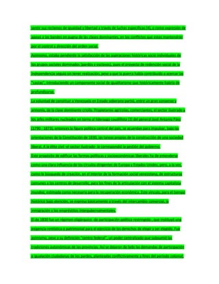 sentir sus reclamos de igualdad y libertad a través de luchas específicas (4), o como expresión de
apoyo a los bandos en pugna de las clases dominantes, en los conflictos que estos mantendrán
por el control y dirección del orden social.
Asimismo, estaba pendiente la satisfacción de las aspiraciones históricas socio individuales de
los grupos sociales dominados (pardos y esclavos), pues el proyecto de redención social de la
Independencia seguía sin tener realización; pese a que la guerra había contribuido a acercar las
"castas", introduciendo un componente social de igualitarismo que históricamente habría de
profundizarse.
La voluntad de constituir a Venezuela en Estado soberano partió, entre un gran consenso y
armonía, de la clase dominante criolla. Propietarios agrícolas, comerciantes, el sector ilustrado y
los jefes militares nucleados en torno al liderazgo caudillista (3) del general José Antonio Páez
(1790 - 1873), entonces la figura política central del país, se acuerdan para impulsar, bajo las
orientaciones de la Constitución de 1830, las tareas propias de la construcción de una sociedad
liberal. A la élite civil -el sector ilustrado- le correspondió la gestión del gobierno.
Este propósito de edificar las formas políticas y socioeconómicas liberales ha de entenderse
como una clara influencia de los círculos dirigentes de Europa y Estados Unidos, pero, a la vez,
como la búsqueda de creación, en el interior de la formación social venezolana, de estructuras
comunes a los centros de desarrollo, para los fines de la articulación con el sistema capitalista
mundial, estimada como necesaria para la recuperación económica. Este vínculo, para el tiempo
histórico bajo atención, se expresa básicamente a través del intercambio comercial, la
inmigración y los empréstitos intergubernamentales.
El de 1830 fue un régimen oligárquico -de participación política restringida-, que instituyó una
exigencia rentística o patrimonial para el ejercicio de los derechos de elegir y ser elegido. Fue
asimismo, pese a su definición "centro federal", un poder centralizado que subsumió las
tradiciones autonómicas de las provincias. Así se dejaron de lado las demandas de participación
e igualación ciudadanas de los pardos, planteadas conflictivamente a fines del período colonial;
 