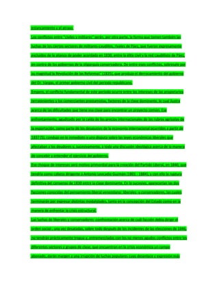 estancamiento y el atraso.
Los conflictos entre "civiles y militares" serán, por otra parte, la forma que tomen también las
luchas de los ciertos sectores de militares-caudillos, rivales de Páez, que fueron expresamente
excluidos de la alianza de poder acordada en 1830, entre la élite civil y la red caudillista de Páez,
en contra de los gobiernos de la oligarquía conservadora. De entre esos conflictos, sobresale por
su magnitud la Revolución de las Reformas" (1835), que produjo el derrocamiento del gobierno
del Dr. Vargas, el primer gobierno civil del periodo republicano.
Empero, el conflicto fundamental de este período ocurre entre los intereses de los propietarios
terratenientes y los comerciantes prestamistas, factores de la clase dominante, lo cual ilustra
acerca de las dificultades que tiene esa clase para encontrar un proyecto común. Ese
enfrentamiento, agudizado por la caída de los precios internacionales de los rubros agrícolas de
la exportación, como parte de los desajustes de la economía internacional ocurridos a partir de
1837 (S), condujo en lo inmediato a una disputa sobre las leyes económicas liberales que
afectaban a los deudores y, sucesivamente, a toda una discusión ideológica acerca de la manera
de concebir y entender el ejercicio del gobierno.
Ese choque de intereses será motivo primordial para la creación del Partido Liberal, en 1840, que
tendría como cabeza dirigente a Antonio Leocadio Guzmán (1801 - 1884); y con ello la ruptura
definitiva del consenso de 1830 entre la clase dominante. En lo sucesivo, aparecerían las dos
facciones conocidas del pensamiento liberal venezolano: liberales -y conservadores, las cuales
terminarán por expresar distintas modalidades, tanto en la concepción del Estado como en la
manera de enfrentar la crisis estructural.
Las luchas de liberales y conservadores -confrontación acerca de cuál facción debía dirigir el
orden social-, una vez desatadas, sobre todo después de los incidentes de las elecciones de 1846,
no tendrán prácticamente tregua y, entremezcladas con los no menos agudos conflictos entre los
diferentes sectores y grupos de clase, que encuentran en la crisis económica un campo
abonado,.darán margen a una irrupción de luchas populares cuyo desenlace y expresión más
 