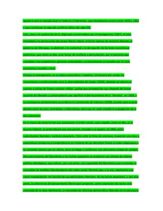 aguda lo será la llamada Guerra Federal o Federación, que oficialmente ocurre entre 1859 y 1863
y que constituye el segundo conflicto bélico del siglo XIX.
Esto, pese a la sustitución de la oligarquía conservadora por el monaguismo (1847), el cese
inmediato a la persecución del grupo liberal radical, el breve ingreso de sectores liberales al
gobierno de Monagas, la abolición a la esclavitud y la derogación de las leyes económicas
polémicas, que como se dijo, eran factor de conflicto y perturbación, por el perjuicio que
causaban a los propietarios agrícolas endeudados y prácticamente arruinados por la crisis
económica mundial y local.
Porque el monaguismo, en su lógica autocrática y nepótica, terminaría por anular los
mecanismos constitucionales para la alternabilidad del poder (1850), dejando así abierto el
camino a luchas de franco carácter militar. Luchas que proseguirían aun después del breve
acuerdo de liberales y conservadores que significó el derrocamiento de la "dinastía", en 1858, y
la convivencia parlamentaria ocurrida en la Convención de Valencia (1858), ocasión para el gran
debate entre las tesis centralistas y federalistas; pero que en nada impidió la propagación de la
ola violentista.
En el marco de estas luchas que anarquizan el orden social, cuya cúspide, como se dijo, es la
Guerra Federal, se profundizará una vinculación, iniciada si se quiere, en 1846, entre
radicalizados liberales y sectores populares. Estos ante el clima de anarquía, muestran una clara y
espontánea tendencia a insubordinarse en reclamo de sus derechos frente al orden oligárquico y
la creciente miseria que los afecta, pero sin llegar a conformar una alternativa propia de cambio.
Del acercamiento del liberalismo a las luchas populares se producirá una síntesis de valores
político-ideológicos, que indican, por una parte, una capacidad del liberalismo para entender la
necesidad de medidas liberalizadoras del orden social, fórmula que, a su vez, representa una
cierta manipulación -en función de sus particulares intereses- de las luchas populares; y, por otra
parte, la coherencia del pensamiento liberal para proponer, como expresión del sector más
avanzado de la clase dominante, la necesidad de reformas democrático-liberales en la estructura
 