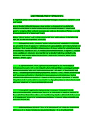 IMPORTANCIA DEL PROYECTO SIMON BOLIVAR
El Proyecto Nacional Simón Bolívar es de suma importancia para el desarrollo económico social
de la nación.
A partir del año 1999 se inició un proceso de cambios en Venezuela, orientado hacia la
construcción del Proyecto Nacional Simón Bolívar, el cual continúa en esta nueva fase de
gobierno para profundizar los logros alcanzados por las Líneas Generales del Plan de Desarrollo
Económico y Social de la Nación 2001 – 2007.
En este próximo periodo 2007-2013 se orienta al país hacia la construcción del Socialismo del
Siglo XXI, a través de las siguientes directrices:
Nueva Ética Socialista: Propone la refundación de la Nación Venezolana, la cual hunde
sus raíces en la fusión de los valores y principios más avanzados de las corrientes humanistas del
socialismo y de la herencia histórica del pensamiento de Simón Bolívar. Su principal objetivo es
Crear una sólida arquitectura ética de valores que conformen la Nación, la República y el Estado
moral-socialista.con estrategias como transformar la sociedad material y espiritualmente,
Rescatar los valores como la solidaridad humana, Desarrollar la conciencia revolucionaria,
Superar la ética del capital
La Suprema Felicidad Social: A partir de la construcción de una estructura social
incluyente, un nuevo modelo social, productivo, humanista y endógeno, se persigue que todos
vivamos en similares condiciones, rumbo a lo que decía El Libertador: “La Suprema Felicidad
Social”. Trabajando principalmente en pro de reducir la miseria a cero y acelerar la disminución
de la pobreza, y profundizar la solidaridad con los excluidos de América Latina y el Caribe.
Teniendo como principales estrategias y políticas; Superar la pobreza, Profundizar la atención
integral en salud, Garantizar el acceso a una vivienda digna, Profundizar la universalización de la
educación bolivariana, y Garantizar una seguridad social.
Democracia Protagónica Revolucionaria: Para esta nueva fase de la Revolución
Bolivariana se consolidará la organización social, tal de transformar su debilidad individual en
fuerza colectiva, reforzando la independencia, la libertad y el poder originario del individuo con
el fin de alcanzar la democracia protagónica revolucionaria y construir la base sociopolítica del
socialismo del siglo XXI.
Modelo Productivo Socialista: Con el fin de lograr trabajo con significado, se buscará la
eliminación de su división social, de su estructura jerárquica y de la disyuntiva entre la
 