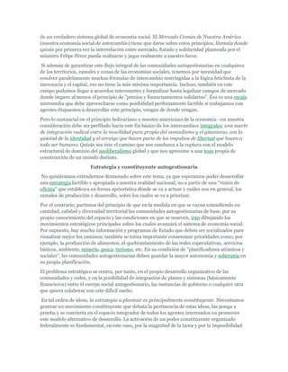 de un verdadero sistema global de economía social. El Mercado Común de Nuestra América
(nuestra economía social de intercambio) tiene que darse sobre estos principios, fórmula donde
quizás por primera vez la interrelación entre mercado, Estado y solidaridad planteada por el
ministro Felipe Pérez pueda realizarse y jugar realmente a nuestro favor.
Si además de garantizar este flujo integral de las comunidades autogestionarias en cualquiera
de los territorios, ramales y zonas de las economías sociales, tenemos por necesidad que
resolver paralelamente muchas fórmulas de intercambio restringidas a la lógica fetichista de la
mercancía y el capital, eso no tiene la más mínima importancia. Incluso, también en este
campo podemos llegar a acuerdos interesantes y formalizar hasta legalizar campos de mercado
donde impere al menos el principio de "precios y financiamientos solidarios". Ésa es una escala
intermedia que debe aprovecharse como posibilidad perfectamente factible si trabajamos con
agentes dispuestos a desarrollar este principio, vengan de donde vengan.
Pero lo sustancial en el principio bolivariano y nuestro americano de la economía –en nuestra
consideración debe ser perfilado hacia este fin básico de los intercambios integrales; una suerte
de integración radical entre la movilidad pura propia del nomadismo y el gitanismo, con la
quietud de la identidad y el arraigo que hacen parte de los impulsos de libertad que hacen a
todo ser humano. Quizás sea éste el camino que nos conduzca a la ruptura con el modelo
estructural de dominio del neoliberalismo global y que nos aproxime a una tesis propia de
construcción de un mundo distinto.
Estrategia y constituyente autogestionaria
No quisiéramos extendernos demasiado sobre este tema, ya que esperamos poder desarrollar
una estrategia factible y apropiada a nuestra realidad nacional, no a partir de una "visión de
oficina" que establezca en forma apriorística dónde se va a actuar y cuáles son en general, los
ramales de producción y desarrollo, sobre los cuales se va a priorizar.
Por el contrario, partimos del principio de que en la medida en que se vayan extendiendo en
cantidad, calidad y diversidad territorial las comunidades autogestionarias de base, por su
propio conocimiento del espacio y las condiciones en que se mueven, irán dibujando los
movimientos estratégicos principales sobre los cuales avanzará el sistema de economía social.
Por supuesto, hay mucha información y programas de Estado que deben ser socializados para
visualizar mejor los caminos; también se torna importante consensuar prioridades como, por
ejemplo, la producción de alimentos, el quebrantamiento de las redes especulativas, servicios
básicos, ambiente, minería, pesca, turismo, etc. En su condición de "planificadores atómicos y
sociales", las comunidades autogestionarias deben guardar la mayor autonomía y soberanía en
su propia planificación.
El problema estratégico se centra, por tanto, en el propio desarrollo organizativo de las
comunidades y redes, y en la posibilidad de integración de planes y sistemas (básicamente
financieros) entre el cuerpo social autogestionario, las instancias de gobierno o cualquier otra
que quiera colaborar con este difícil sueño.
En tal orden de ideas, la estrategia a plantear es principalmente constituyente. Necesitamos
generar un movimiento constituyente que debata la pertinencia de estas ideas, las ponga a
prueba y se convierta en el espacio integrador de todos los agentes interesados en promover
este modelo alternativo de desarrollo. La activación de un poder constituyente organizado
federalmente es fundamental, en este caso, por la magnitud de la tarea y por la imposibilidad
 