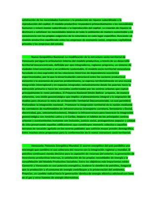 satisfacción de las necesidades humanas y la producción de riqueza subordinada a la
reproducción del capital. El modelo productivo responderá primordialmente a las necesidades
humanas y estará menos subordinada a la reproducción del capital. La creación de riqueza se
destinará a satisfacer las necesidades básicas de toda la población de manera sustentable y en
consonancia con las propias exigencias de la naturaleza en cada lugar específico. Buscando un
modelo productivo equilibrado entre las empresas de economía social, empresas capitalistas
privadas y las empresas del estado.
Nueva Geopolítica Nacional: La modificación de la estructura socio-territorial de
Venezuela persigue la articulación interna del modelo productivo, a través de un desarrollo
territorial desconcentrado, definido por ejes integradores, regiones programa, un sistema de
ciudades interconectadas y un ambiente sustentable. El modelo socio-territorial venezolano
heredado es viva expresión de las relaciones históricas de dependencia económica
experimentadas, por lo que la desarticulación estructural entre los sectores productivos
existente y la economía de puertos predominante, se expresa territorialmente en una escasa
integración interregional y en espacios integrados exclusivamente desde los puertos hacia la
extracción primaria o hacia los mercados conformados por los centros urbanos que captan
principalmente la renta petrolera. El Proyecto Nacional Simón Bolívar propone, de manera
coherente, una visión geoestratégica que implica el planeamiento integral y la asignación de
medios para alcanzar la meta de un Desarrollo Territorial Desconcentrado. Lo cual permitirá:
Profundizar la integración nacional , Promover la integración territorial de la nación mediante
los corredores de multimodales de infraestructuras (transporte carretero, ferroviario y fluvial,
electricidad, gas, telecomunicaciones), Mejorar la infraestructura para favorecer la integración
geoestratégica con América Latina y el Caribe, Mejorar el hábitat de los principales centros
urbanos y asentamientos humanos con inclusión, justicia social, protagonismo popular y calidad
de vida preservando aquellas edificaciones que constituyen memoria colectiva y aquellos
terrenos de vocación agrícola en los centros poblados que sufrirán mayor presión demográfica.
Entre muchas otras propuestas para la conformación de la nueva estructura socio territorial.
Venezuela: Potencia Energética Mundial: El acervo energético del país posibilita una
estrategia que combina el uso soberano del recurso con la integración regional y mundial. El
petróleo continuará siendo decisivo para la captación de recursos del exterior, la generación de
inversiones productivas internas, la satisfacción de las propias necesidades de energía y la
consolidación del Modelo Productivo Socialista. Entre los objetivos más importantes están:
Convertir a Venezuela en una potencia energética, Acelerar la siembra de petróleo, Asegurar
que la producción y el consumo de energía contribuyan a la preservación del ambiente,
Propiciar, un cambio radical hacia la generación térmica de energía eléctrica adicional con base
en el gas y otras fuentes de energía alternativas.
 