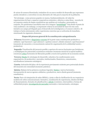 de actuar de manera diseminada, tratándose de un nuevo modelo de desarrollo que esperamos
pueda extenderse y convertirse en una alternativa de vida para la mayoría de la población.
Tal estrategia –como proceso popular en manos, fundamentalmente, de todas las
organizaciones de base y espacios cooperativos existentes y abiertos a estas ideas– necesita de
un esquema común de etapas constitutivas que podrían ser evaluadas y procesadas en
conjunto. No quisiéramos suscribirla como tal a ninguna "metodología" vista desde el punto de
vista académico; sin embargo, es importante reiterar la necesidad de hacer de esta vasta
iniciativa un campo privilegiado para el desarrollo de la inteligencia y el conocer colectivo. El
trabajo se haría enteramente sobre experiencias concretas que se activarían de inmediato,
sintetizando los siguientes elementos:
Etapas del proceso general de la constituyente autogestionaria
Primera: Encuentro y diagnóstico concreto de la gente como constituyente productivo y
solidario: ¿qué hacemos?, ¿qué sabemos?, ¿quiénes somos?, ¿dónde estamos?, ¿qué buscamos?
(momento de encuentro y reconocimiento natural de organización de la solidaridad social y
productiva).
Segunda: Visualización del proyecto posible y apertura de nuevos horizontes que fortalezcan
y multipliquen los potenciales económicos existentes (momento inicial de la espiral analítica:
conciencia crítica-horizontes de liberación posible a través de la práctica de la economía social).
Tercera: Diseño de estrategias de desarrollo: solución a los condicionantes socio
organizativos, de producción y mercadeo, institucionales, financieros, comunicantes,
movilizadoras (momento estratégico).
Cuarta: Activación del plan o de la experiencia previamente existente pero potenciada dentro
del encuentro de comunidad (momento práctico).
Quinta: Balance de los primeros escalones logrados: límites y nuevos horizontes,
incorporación de nuevos agentes solidarios y productivos, nuevo diseño general (momento
constitutivo).
Sexta: Paso a la integración de redes (RESA), y junto a ellas la clarificación de sus respectivos
modelos de orden comunicacional y formativo, coordinación de experiencias, diseños del flujo
de financiamiento, formatos de planificación y cálculo económico, intercambios y formas de
solidaridad propios, investigación de mercados nacionales e internacionales, estrategias
 