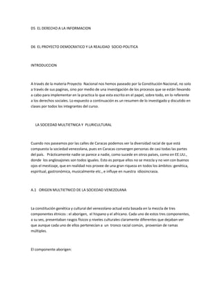 D5 EL DERECHO A LA INFORMACION
D6 EL PROYECTO DEMOCRATICO Y LA REALIDAD SOCIO-POLITICA
INTRODUCCION
A través de la materia Proyecto Nacional nos hemos paseado por la Constitución Nacional, no solo
a través de sus paginas, sino por medio de una investigación de los procesos que se están llevando
a cabo para implementar en la practica lo que esta escrito en el papel, sobre todo, en lo referente
a los derechos sociales. Lo expuesto a continuación es un resumen de lo investigado y discutido en
clases por todos los integrantes del curso.
LA SOCIEDAD MULTIETNICA Y PLURICULTURAL
Cuando nos paseamos por las calles de Caracas podemos ver la diversidad racial de que está
compuesta la sociedad venezolana, pues en Caracas convergen personas de casi todas las partes
del país. Prácticamente nadie se parece a nadie, como sucede en otros países, como en EE.UU.,
donde los anglosajones son todos iguales. Esto es porque ellos no se mezcla y no ven con buenos
ojos el mestizaje, que en realidad nos provee de una gran riqueza en todos los ámbitos: genética,
espiritual, gastronómica, musicalmente etc., e influye en nuestra idiosincrasia.
A.1 ORIGEN MULTIETNICO DE LA SOCIEDAD VENEZOLANA
La constitución genética y cultural del venezolano actual esta basada en la mezcla de tres
componentes étnicos : el aborigen, el hispano y el africano. Cada uno de estos tres componentes,
a su ves, presentaban rasgos físicos y niveles culturales claramente diferentes que dejaban ver
que aunque cada uno de ellos pertenecían a un tronco racial común, provenían de ramas
múltiples.
El componente aborigen:
 