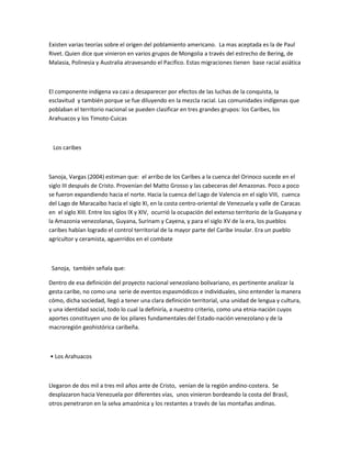 Existen varias teorías sobre el origen del poblamiento americano. La mas aceptada es la de Paul
Rivet. Quien dice que vinieron en varios grupos de Mongolia a través del estrecho de Bering, de
Malasia, Polinesia y Australia atravesando el Pacifico. Estas migraciones tienen base racial asiática
El componente indígena va casi a desaparecer por efectos de las luchas de la conquista, la
esclavitud y también porque se fue diluyendo en la mezcla racial. Las comunidades indígenas que
poblaban el territorio nacional se pueden clasificar en tres grandes grupos: los Caribes, los
Arahuacos y los Timoto-Cuicas
Los caribes
Sanoja, Vargas (2004) estiman que: el arribo de los Caribes a la cuenca del Orinoco sucede en el
siglo III después de Cristo. Provenían del Matto Grosso y las cabeceras del Amazonas. Poco a poco
se fueron expandiendo hacia el norte. Hacia la cuenca del Lago de Valencia en el siglo VIII, cuenca
del Lago de Maracaibo hacia el siglo XI, en la costa centro-oriental de Venezuela y valle de Caracas
en el siglo XIII. Entre los siglos IX y XIV, ocurrió la ocupación del extenso territorio de la Guayana y
la Amazonia venezolanas, Guyana, Surinam y Cayena, y para el siglo XV de la era, los pueblos
caribes habían logrado el control territorial de la mayor parte del Caribe Insular. Era un pueblo
agricultor y ceramista, aguerridos en el combate
Sanoja, también señala que:
Dentro de esa definición del proyecto nacional venezolano bolivariano, es pertinente analizar la
gesta caribe, no como una serie de eventos espasmódicos e individuales, sino entender la manera
cómo, dicha sociedad, llegó a tener una clara definición territorial, una unidad de lengua y cultura,
y una identidad social, todo lo cual la definiría, a nuestro criterio, como una etnia-nación cuyos
aportes constituyen uno de los pilares fundamentales del Estado-nación venezolano y de la
macroregión geohistórica caribeña.
• Los Arahuacos
Llegaron de dos mil a tres mil años ante de Cristo, venían de la región andino-costera. Se
desplazaron hacia Venezuela por diferentes vías, unos vinieron bordeando la costa del Brasil,
otros penetraron en la selva amazónica y los restantes a través de las montañas andinas.
 