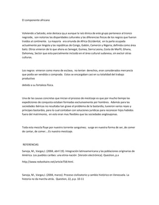 El componente africano
Volviendo a Salcedo, este destaca qu,e aunque la raíz étnica de este grupo pertenece al tronco
negroide, son notorias las disparidades culturales y las diferencias físicas de los negros que fueron
traídos al continente. La mayoría era oriunda de Africa Occidental, en la parte ocupada
actualmente por Angola y las repúblicas de Congo, Gabón, Camerún y Nigeria; definida como área
batú. Otros vinieron de lo que ahora es Senegal, Guinea, Sierra Leona, Costa de Marfil, Ghana,
Dahomey, Sector que esta parcialmente incluido en el área cultural sudanesa, sin excluir otras
culturas.
Los negros vinieron como mano de esclava, no tenían derechos, eran considerados mercancía
que podía ser vendida o comprada. Estos se encargaban casi en su totalidad del trabajo
productivo
debido a su fortaleza física.
Una de las causas concretas que inician el proceso de mestizaje es que por mucho tiempo las
expediciones de conquista estaban formadas exclusivamente por hombres. Además para las
sociedades ibéricas no resultaba tan grave el problema de la bastardía, tuvieron varios reyes y
príncipes bastardos, para lo cual contaban con soluciones jurídicas para reconocer hijos habidos
fuera del matrimonio, en esto eran mas flexibles que las sociedades anglosajonas.
Toda esta mezcla fluye por nuestro torrente sanguíneo; surge en nuestra forma de ser, de comer
de cantar, de comer....Es nuestro mestizaje.
REFERENCIAS
Sanoja, M., Vargas,I. (2004, abril 19). Integración latinoamericana y las poblaciones originarias de
América. Los pueblos caribes: una etnia-nación [Versión electrónica]. Question, p.x
http://www.redvoltaire.net/article758.html.
Sanoja, M., Vargas,I. (2004, marzo). Proceso civilizatorio y cambio histórico en Venezuela. La
historia no da marcha atrás. Question, 22, p.p. 10-11
 