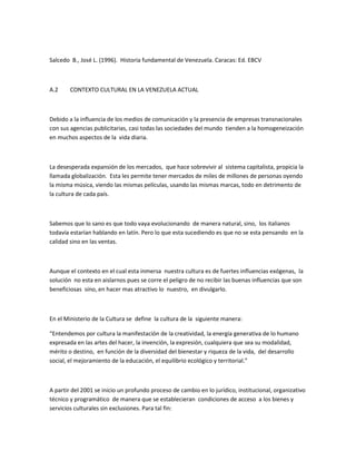 Salcedo B., José L. (1996). Historia fundamental de Venezuela. Caracas: Ed. EBCV
A.2 CONTEXTO CULTURAL EN LA VENEZUELA ACTUAL
Debido a la influencia de los medios de comunicación y la presencia de empresas transnacionales
con sus agencias publicitarias, casi todas las sociedades del mundo tienden a la homogeneización
en muchos aspectos de la vida diaria.
La desesperada expansión de los mercados, que hace sobrevivir al sistema capitalista, propicia la
llamada globalización. Esta les permite tener mercados de miles de millones de personas oyendo
la misma música, viendo las mismas películas, usando las mismas marcas, todo en detrimento de
la cultura de cada país.
Sabemos que lo sano es que todo vaya evolucionando de manera natural, sino, los italianos
todavía estarían hablando en latín. Pero lo que esta sucediendo es que no se esta pensando en la
calidad sino en las ventas.
Aunque el contexto en el cual esta inmersa nuestra cultura es de fuertes influencias exógenas, la
solución no esta en aislarnos pues se corre el peligro de no recibir las buenas influencias que son
beneficiosas sino, en hacer mas atractivo lo nuestro, en divulgarlo.
En el Ministerio de la Cultura se define la cultura de la siguiente manera:
“Entendemos por cultura la manifestación de la creatividad, la energía generativa de lo humano
expresada en las artes del hacer, la invención, la expresión, cualquiera que sea su modalidad,
mérito o destino, en función de la diversidad del bienestar y riqueza de la vida, del desarrollo
social, el mejoramiento de la educación, el equilibrio ecológico y territorial.”
A partir del 2001 se inicio un profundo proceso de cambio en lo jurídico, institucional, organizativo
técnico y programático de manera que se establecieran condiciones de acceso a los bienes y
servicios culturales sin exclusiones. Para tal fin:
 