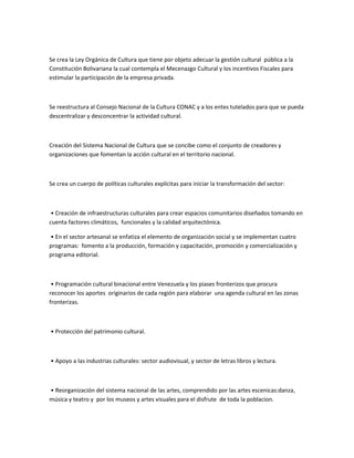 Se crea la Ley Orgánica de Cultura que tiene por objeto adecuar la gestión cultural pública a la
Constitución Bolivariana la cual contempla el Mecenazgo Cultural y los incentivos Fiscales para
estimular la participación de la empresa privada.
Se reestructura al Consejo Nacional de la Cultura CONAC y a los entes tutelados para que se pueda
descentralizar y desconcentrar la actividad cultural.
Creación del Sistema Nacional de Cultura que se concibe como el conjunto de creadores y
organizaciones que fomentan la acción cultural en el territorio nacional.
Se crea un cuerpo de políticas culturales explícitas para iniciar la transformación del sector:
• Creación de infraestructuras culturales para crear espacios comunitarios diseñados tomando en
cuenta factores climáticos, funcionales y la calidad arquitectónica.
• En el sector artesanal se enfatiza el elemento de organización social y se implementan cuatro
programas: fomento a la producción, formación y capacitación, promoción y comercialización y
programa editorial.
• Programación cultural binacional entre Venezuela y los piases fronterizos que procura
reconocer los aportes originarios de cada región para elaborar una agenda cultural en las zonas
fronterizas.
• Protección del patrimonio cultural.
• Apoyo a las industrias culturales: sector audiovisual, y sector de letras libros y lectura.
• Reorganización del sistema nacional de las artes, comprendido por las artes escenicas:danza,
música y teatro y por los museos y artes visuales para el disfrute de toda la poblacion.
 