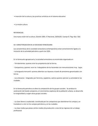 • Inserción de la cultura y las practicas artísticas en el sistema educativo
• La misión cultura
REFERENCIAS
Una nueva visión de la cultura, Gestión 2001. El Nacional, 20/01/02. Cuerpo D. Pag: 4(a)- 5(b)
A3 CARACTERIZACION DE LA SOCIEDAD VENEZOLANA
Las características de la sociedad venezolana contemporánea estan estrechamente ligada a la
iniciación de la actividad petrolera a partir de 1920.
En la Venezuela agropecuaria, la sociedad venezolana se encontraba organizada en:
- Terratenientes: quienes eran los propietarios de las tierras.
- Campesinos y peones: eran los trabajadores de las haciendas con remuneraciones muy bajas.
- La burguesía mercantil: quienes obtenían sus riquezas a través de prestamos garantizados con
tierras
- Los artesanos: integrados por herreros, zapateros, sastres quienes ejercían su actividad en las
ciudades
En la Venezuela petrolera se altera la composición de los grupos sociales. Se produce la
aceleración del éxodo campesino, el crecimientos explosivo de la población urbana, se desarrolla
la marginalidad y surgen otros grupos sociales:
- La clase obrera o asalariada: constituida por los campesinos que abandonan los campos y se
trasladaron a vivir en los campos petroleros y en las ciudades.
- La clase media que posee ciertos medios de producción o vive de los ingresos de su trabajo
profesional
 