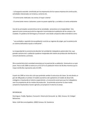- La burguesía asociada: constituida por los empresarios de las nuevas empresas de construcción,
actividades relacionadas con la banca, comercio etc.
- El comerciante: dedicado a las ventas al mayor o dental
- El comerciante menor o buhonero; quien no posee capital fijo y se dedica a la venta ambulante
Una de las principales características de las sociedades venezolana es la marginalidad. Esta
apareció como consecuencia de las migración incontrolada de la población de los campos a las
ciudades. En palabras de Domínguez y Franceschi este éxodo campesino debe entenderse como:
“una verdadera expulsión de esa población rural de sus regiones de origen, por la existencia de
un sistema latifundista injusto e ineficiente”.
La incapacidad de la economía de absorber tal cantidad de trabajadores potenciales hizo que
grandes sectores de la población quedaran marginados del sistema de producción distribución y
consumo de bienes y servicios.
Otra característica de la sociedad venezolana es la juventud de su población. Venezuela es un país
joven. Para el año 2000 se estima en un 61.52 % a la población menor de 30 años mientras que la
mayor de 60 años representa solo el 6.59%.
A partir de 1999 se inicia otro ciclo que pretende cambiar la estructura de clases. Se esta dando un
giro de 180 grados al cambiar el modelo económico del capitalismo al modelo de desarrollo
endogeno e impulsando al sistema cooperativista y la economía social para que los trabajadores
sean los propietarios de los medios de producción. Se pretende acrecentar la clase media
campesina impulsando al sector agrícola y así propiciar el retorno al campo.
REFERENCIAS
Dominguez, Freddy. Npoleon, Franceschi. Historia de Venezuela (p. 166). Caracas. Ed. Colegial
Bolivariana
Retos 6,Mi libro enciclopédico. (2002) Caracas. Ed. Excelencia
 