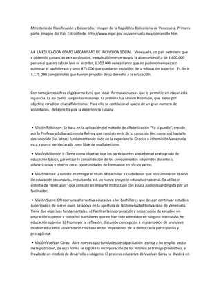 Ministerio de Planificación y Desarrollo. Imagen de la República Bolivariana de Venezuela. Primera
parte. Imagen del País Extraido de: http://www.mpd.gov.ve/venezuela-nva/contenido.htm.
A4 LA EDUCACION COMO MECANISMO DE INCLUSION SOCIAL Venezuela, un país petrolero que
a obtenido ganancias extraordinarias, inexplicablemente poseía la alarmante cifra de 1.400.000
personal que no sabían leer ni escribir, 1.300.000 venezolanos que no pudieron empezar o
culminar el bachillerato y unos 475.000 que quedaron excluidos de la educación superior. Es decir
3.175.000 compatriotas que fueron privados de su derecho a la educación.
Con semejantes cifras el gobierno tuvo que idear formulas nuevas que le permitieran atacar esta
injusticia. Es así como surgen las misiones. La primera fue Misión Róbinson, que tiene por
objetivo erradicar el analfabetismo. Para ello se contó con el apoyo de un gran numero de
voluntarios, del ejercito y de la experiencia cubana .
• Misión Róbinson: Se basa en la aplicación del método de alfabetización “Yo sí puedo”, creado
por la Profesora Cubana Leonela Relys y que consiste en ir de lo conocido (los números) hasta lo
desconocido (las letras) fundamentando todo en la experiencia. Gracias a esta misión Venezuela
esta a punto ser declarada zona libre de analfabetismo.
• Misión Róbinson II: Tiene como objetivo que los participantes aprueben el sexto grado de
educación básica, garantizar la consolidación de los conocimientos adquiridos durante la
alfabetización y ofrecer otras oportunidades de formación en oficios varios.
• Misión Ribas: Consiste en otorgar el título de bachiller a ciudadanos que no culminaron el ciclo
de educación secundaria, impulsando así, un nuevo proyecto educativo nacional. Se utiliza el
sistema de “teleclases” que consiste en impartir instrucción con ayuda audiovisual dirigida por un
facilitador.
• Misión Sucre: Ofrecer una alternativa educativa a los bachilleres que desean continuar estudios
superiores o de tercer nivel. Se apoya en la apertura de la Universidad Bolivariana de Venezuela.
Tiene dos objetivos fundamentales: a) Facilitar la incorporación y prosecución de estudios en
educación superior a todos los bachilleres que no han sido admitidos en ninguna institución de
educación superior b) Promover la reflexión, discusión concepción e implantación de un nuevo
modelo educativo universitario con base en los imperativos de la democracia participativa y
protagónica.
• Misión Vuelvan Caras: Abre nuevas oportunidades de capacitación técnica a un amplio sector
de la población, de esta forma se logrará la incorporación de los mismos al trabajo productivo, a
través de un modelo de desarrollo endogeno. El proceso educativo de Vuelvan Caras se dividirá en
 
