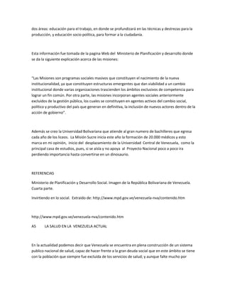 dos áreas: educación para el trabajo, en donde se profundizará en las técnicas y destrezas para la
producción, y educación socio política, para formar a la ciudadanía.
Esta información fue tomada de la pagina Web del Ministerio de Planificación y desarrollo donde
se da la siguiente explicación acerca de las misiones:
“Las Misiones son programas sociales masivos que constituyen el nacimiento de la nueva
institucionalidad, ya que constituyen estructuras emergentes que dan viabilidad a un cambio
institucional donde varias organizaciones trascienden los ámbitos exclusivos de competencia para
lograr un fin común. Por otra parte, las misiones incorporan agentes sociales anteriormente
excluidos de la gestión pública, los cuales se constituyen en agentes activos del cambio social,
político y productivo del país que generan en definitiva, la inclusión de nuevos actores dentro de la
acción de gobierno”.
Además se creo la Universidad Bolivariana que atiende al gran numero de bachilleres que egresa
cada año de los liceos. La Misión Sucre inicia este año la formación de 20.000 médicos y esto
marca en mi opinión, inicio del desplazamiento de la Universidad Central de Venezuela, como la
principal casa de estudios, pues, si se aísla y no apoya al Proyecto Nacional poco a poco ira
perdiendo importancia hasta convertirse en un dinosaurio.
REFERENCIAS
Ministerio de Planificación y Desarrollo Social. Imagen de la República Bolivariana de Venezuela.
Cuarta parte.
Invirtiendo en lo social. Extraido de: http://www.mpd.gov.ve/venezuela-nva/contenido.htm
http://www.mpd.gov.ve/venezuela-nva/contenido.htm
A5 LA SALUD EN LA VENEZUELA ACTUAL
En la actualidad podemos decir que Venezuela se encuentra en plena construcción de un sistema
publico nacional de salud, capaz de hacer frente a la gran deuda social que en este ámbito se tiene
con la población que siempre fue excluida de los servicios de salud; y aunque falte mucho por
 