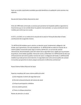 hacer ya se están cosechando resultados que están benefician a la población como veremos mas
adelante.
Rescate del Sistema Público Nacional de salud
Antes de 1999 había comenzado un proceso para privatizar los hospitales públicos siguiendo los
lineamientos que en ese sentido dictan los poderes internacionales. La nueva constitución toma
medidas para evitar que eso suceda.
la O.P.S. y la O.M.S. en su análisis de la situación de la salud en Venezuela describen el texto
constitucional de la siguiente manera:
“EL ARTÍCULO 83 establece que la salud es un derecho social, fundamental y obligación del
Estado, que lo garantizara. Con este propósito en EL ARTÍCULO 84 se ordena la creación de un
sistema público nacional de salud, bajo la rectoría, del M.S.D.S. el cual será de carácter
intersectorial, descentralizado y parte del sistema de la seguridad social, regidos por los principios
de gratitud, universalidad, igualdad, interacción social y solidaridad. En el ARTICULO 85 Se dice que
el financiamiento del sistema publico nacional de salud es obligación del Estado. EL ARTÍCULO 86
establece que toda persona tiene derecho a la seguridad social como servicio publico de carácter
no lucrativo que garantice la salud y asegure protección en diferentes continencias”
Nuevo Sistema Público Nacional de Salud
Aspectos novedosos del nuevo sistema publica de salud.
a) esta integrado al sistema de seguridad social.
b) Permite la descentralización del sistema de salud
c) Incluye la participación ciudadana
d) Es de carácter gratuito
e) Tiene un enfoque preventivo
Niveles de atención a la salud
 