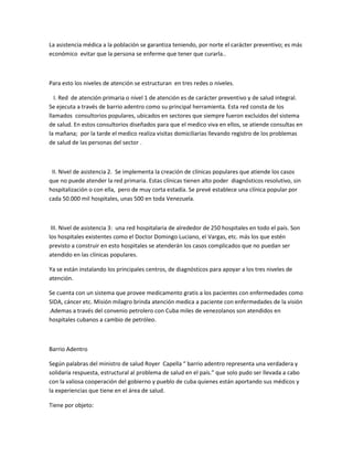 La asistencia médica a la población se garantiza teniendo, por norte el carácter preventivo; es más
económico evitar que la persona se enferme que tener que curarla..
Para esto los niveles de atención se estructuran en tres redes o niveles.
I. Red de atención primaria o nivel 1 de atención es de carácter preventivo y de salud integral.
Se ejecuta a través de barrio adentro como su principal herramienta. Esta red consta de los
llamados consultorios populares, ubicados en sectores que siempre fueron excluidos del sistema
de salud. En estos consultorios diseñados para que el medico viva en ellos, se atiende consultas en
la mañana; por la tarde el medico realiza visitas domiciliarias llevando registro de los problemas
de salud de las personas del sector .
II. Nivel de asistencia 2. Se implementa la creación de clínicas populares que atiende los casos
que no puede atender la red primaria. Estas clínicas tienen alto poder diagnósticos resolutivo, sin
hospitalización o con ella, pero de muy corta estadía. Se prevé establece una clínica popular por
cada 50.000 mil hospitales, unas 500 en toda Venezuela.
III. Nivel de asistencia 3: una red hospitalaria de alrededor de 250 hospitales en todo el país. Son
los hospitales existentes como el Doctor Domingo Luciano, el Vargas, etc. más los que estén
previsto a construir en esto hospitales se atenderán los casos complicados que no puedan ser
atendido en las clínicas populares.
Ya se están instalando los principales centros, de diagnósticos para apoyar a los tres niveles de
atención.
Se cuenta con un sistema que provee medicamento gratis a los pacientes con enfermedades como
SIDA, cáncer etc. Misión milagro brinda atención medica a paciente con enfermedades de la visión
.Ademas a través del convenio petrolero con Cuba miles de venezolanos son atendidos en
hospitales cubanos a cambio de petróleo.
Barrio Adentro
Según palabras del ministro de salud Royer Capella “ barrio adentro representa una verdadera y
solidaria respuesta, estructural al problema de salud en el país.” que solo pudo ser llevada a cabo
con la valiosa cooperación del gobierno y pueblo de cuba quienes están aportando sus médicos y
la experiencias que tiene en el área de salud.
Tiene por objeto:
 