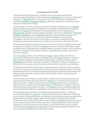 Economía social y Estado
Hemos partido del principio de que, cualquiera que sea el propósito institucional-
gubernamental que justifique en estos momentos la organización de una instancia institucional
centrada en el desarrollo de la economía social, antes que todo debemos vislumbrar con
claridad los principios, estrategias, objetivos y, sobre todo, experiencias a partir de las cuales
habremos de emprender el trabajo.
En primer lugar, está claro –incluso por razones de mandato constitucional– que el Estado
tiene una obligación específica en el impulso de la economía social. Entendemos por ello la
facilitación de recursos de financiación, creación de puentes con otros organismos de
financiamiento nacional y mundial, estímulo específico a través de la utilización de la demanda
del Estado, promoción de nuevos mercados nacionales e internacionales cónsonos con la
naturaleza de la economía social, apoyo en los planos pedagógico, comunicacional,
investigativo; así como una tarea de primer orden en este caso: la definición del lugar
estratégico que pueda jugar la economía social dentro de los planes de desarrollo nacional.
En otros momentos hemos caracterizado este recorrido como "proceso popular constituyente";
no obstante, en realidad, se trata de una historia que apenas comienza, resolviéndose a partir
de modulaciones de organizaciones sumamente diversas, gestadas en lo que va de recorrido por
iniciativas consensúales entre agentes de Estado y organizaciones populares, o por la pura
iniciativa ciudadana.
Una nueva cultura política, nuevas relaciones de poder –quizás inéditas en la historia
democráticas están naciendo; corren por allí bajo la forma de redes pedagógicas, comités de
tierra, asambleas populares, comités locales de desarrollo, contralorías sociales, redes de
comunicación comunitaria y alternativa, consejos de trabajadores, consejos campesinos, etc.;
ahora le toca a la economía social entrar dentro de esta historia y escarbar sus posibilidades.
La propuesta que habremos de hacer para su enriquecimiento y debate con todos los agentes
sociales que se interesen por ella supone, en primer lugar, la necesidad de construir instancias
ligadas directamente a la economía social que puedan jugar ese papel dual como instancias de
articulación del sistema de economía social, siendo, al mismo tiempo, espacios del poder
ciudadano y popular.
Todas esas tareas que obligan al Estado al apoyo e impulso de la economía social, deben ser
asumidas fundamentalmente por las instancias síntesis de la economía social en el país. Su
papel, por lo tanto, es superior al de las empresas de carácter asociativo que constituyen el
tejido en sí de la economía social. Tampoco pueden ser confundidas con cualquier espacio de
orden gremial que pueda coexistir con ellas, y cuya función se remite a la defensa corporativa
de los derechos de los individuos participantes y de las empresas sociales en forma particular.
Tales instancias que nombramos "Comunidades Autogestionarias de Base" y "Redes de
Producción, Distribución y Consumo" o "Redes de Economía Social y Alternativa" (RESA), de
cuya naturaleza y función hablaremos más adelante, proponemos que jueguen este papel como
agentes orgánicos del poder popular ligado directamente al área de la economía social.
Consideramos que a través de ellas podremos hacer viable la posibilidad de masificar el espacio
de la economía social, siendo, de hecho, instancias de amplia participación donde cualquier
ciudadano, ya sea como aprendiz, como veterano u organizador directo, pueda comenzar a
hacerse parte de la constitución del tejido productivo que esperamos pueda convertirse en un
centro de primera importancia en el desarrollo nacional.
 