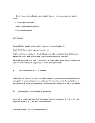 • Crear redes de salud, educación, alimentación, deporte y recreación, economía social y
cultura.
• Organizar a la comunidad,
• Hacer estudios socio económicos
• Crear comités de salud.
REFERENCIAS
Nuestra Misión, la salud en Venezuela, hagamos memoria… Extraído de:
http// WWW. Barrió adentro. go . ve/ nuestra. Htm,
Análisis preliminar de la situación de salud de Venezuela. 2.2.1 salud en el desarrollo humano.
Extraído de: http// www ops-oms. Org. Ve/site/Venezuela/ven – sil- salud- core
Venezuela, Ministerio de la Salud y Desarrollo social. (mayo 2004). Barrio adentro. expresión de
atención primaria de salud. Un proceso en construcción permanente.
B. SOBERANIA TERRITORIAL Y PETROLERA
Se entiende por soberanía el control y el poder que ejerce un estado dentro de su territorio. Los
encargados de ejercer este control son las Fuerzas Armadas y los cuerpos de seguridad, que su
vez obedecen las directrices del gobierno, cuyas autoridades cuentan con el aval de sus pueblos.
B1 LA DIMENSION TERRITORIAL DE LA SOBERANIA
Venezuela se encuentra al norte de la América del Sur entre los paralelos 0 43’ y 12 12’ y las
longitudes de 59 45’ y 73 11’ en la zona intertropical.
Su superficie es de 916.445 kilómetros cuadrados.
 