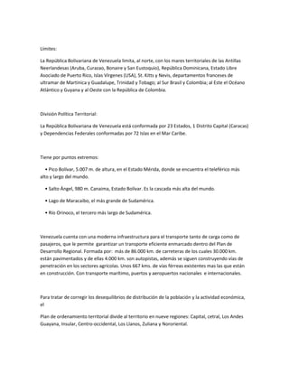 Límites:
La República Bolivariana de Venezuela limita, al norte, con los mares territoriales de las Antillas
Neerlandesas (Aruba, Curazao, Bonaire y San Eustoquio), República Dominicana, Estado Libre
Asociado de Puerto Rico, Islas Vírgenes (USA), St. Kitts y Nevis, departamentos franceses de
ultramar de Martinica y Guadalupe, Trinidad y Tobago; al Sur Brasil y Colombia; al Este el Océano
Atlántico y Guyana y al Oeste con la República de Colombia.
División Política Territorial:
La República Bolivariana de Venezuela está conformada por 23 Estados, 1 Distrito Capital (Caracas)
y Dependencias Federales conformadas por 72 Islas en el Mar Caribe.
Tiene por puntos extremos:
• Pico Bolívar, 5.007 m. de altura, en el Estado Mérida, donde se encuentra el teleférico más
alto y largo del mundo.
• Salto Ángel, 980 m. Canaima, Estado Bolívar. Es la cascada más alta del mundo.
• Lago de Maracaibo, el más grande de Sudamérica.
• Río Orinoco, el tercero más largo de Sudamérica.
Venezuela cuenta con una moderna infraestructura para el transporte tanto de carga como de
pasajeros, que le permite garantizar un transporte eficiente enmarcado dentro del Plan de
Desarrollo Regional. Formada por: más de 86.000 km. de carreteras de los cuales 30.000 km.
están pavimentados y de ellas 4.000 km. son autopistas, además se siguen construyendo vías de
penetración en los sectores agrícolas. Unos 667 kms. de vías férreas existentes mas las que están
en construcción. Con transporte marítimo, puertos y aeropuertos nacionales e internacionales.
Para tratar de corregir los desequilibrios de distribución de la población y la actividad económica,
el
Plan de ordenamiento territorial divide al territorio en nueve regiones: Capital, cetral, Los Andes
Guayana, Insular, Centro-occidental, Los Llanos, Zuliana y Nororiental.
 