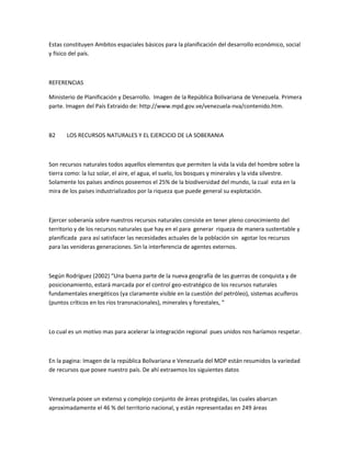 Estas constituyen Ambitos espaciales básicos para la planificación del desarrollo económico, social
y físico del país.
REFERENCIAS
Ministerio de Planificación y Desarrollo. Imagen de la República Bolivariana de Venezuela. Primera
parte. Imagen del País Extraido de: http://www.mpd.gov.ve/venezuela-nva/contenido.htm.
B2 LOS RECURSOS NATURALES Y EL EJERCICIO DE LA SOBERANIA
Son recursos naturales todos aquellos elementos que permiten la vida la vida del hombre sobre la
tierra como: la luz solar, el aire, el agua, el suelo, los bosques y minerales y la vida silvestre.
Solamente los países andinos poseemos el 25% de la biodiversidad del mundo, la cual esta en la
mira de los países industrializados por la riqueza que puede general su explotación.
Ejercer soberanía sobre nuestros recursos naturales consiste en tener pleno conocimiento del
territorio y de los recursos naturales que hay en el para generar riqueza de manera sustentable y
planificada para así satisfacer las necesidades actuales de la población sin agotar los recursos
para las venideras generaciones. Sin la interferencia de agentes externos.
Según Rodríguez (2002) “Una buena parte de la nueva geografía de las guerras de conquista y de
posicionamiento, estará marcada por el control geo-estratégico de los recursos naturales
fundamentales energéticos (ya claramente visible en la cuestión del petróleo), sistemas acuíferos
(puntos críticos en los ríos transnacionales), minerales y forestales, “
Lo cual es un motivo mas para acelerar la integración regional pues unidos nos haríamos respetar.
En la pagina: Imagen de la república Bolivariana e Venezuela del MDP están resumidos la variedad
de recursos que posee nuestro país. De ahí extraemos los siguientes datos
Venezuela posee un extenso y complejo conjunto de áreas protegidas, las cuales abarcan
aproximadamente el 46 % del territorio nacional, y están representadas en 249 áreas
 