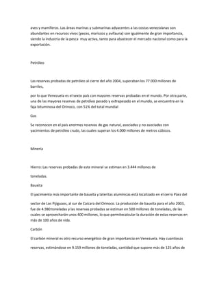 aves y mamíferos. Las áreas marinas y submarinas adyacentes a las costas venezolanas son
abundantes en recursos vivos (peces, mariscos y avifauna) son igualmente de gran importancia,
siendo la industria de la pesca muy activa, tanto para abastecer el mercado nacional como para la
exportación.
Petróleo
Las reservas probadas de petróleo al cierre del año 2004, superaban los 77.000 millones de
barriles,
por lo que Venezuela es el sexto país con mayores reservas probadas en el mundo. Por otra parte,
una de las mayores reservas de petróleo pesado y extrapesado en el mundo, se encuentra en la
faja bituminosa del Orinoco, con 51% del total mundial
Gas
Se reconocen en el país enormes reservas de gas natural, asociadas y no asociadas con
yacimientos de petróleo crudo, las cuales superan los 4.000 millones de metros cúbicos.
Minería
Hierro: Las reservas probadas de este mineral se estiman en 3.444 millones de
toneladas.
Bauxita
El yacimiento más importante de bauxita y lateritas alumínicas está localizado en el cerro Páez del
sector de Los Pijiguaos, al sur de Caicara del Orinoco. La producción de bauxita para el año 2003,
fue de 4.980 toneladas y las reservas probadas se estiman en 500 millones de toneladas, de las
cuales se aprovecharán unos 400 millones, lo que permitecalcular la duración de estas reservas en
más de 100 años de vida.
Carbón
El carbón mineral es otro recurso energético de gran importancia en Venezuela. Hay cuantiosas
reservas, estimándose en 9.159 millones de toneladas, cantidad que supone más de 125 años de
 