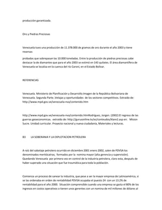 producción garantizada.
Oro y Piedras Preciosas
Venezuela tuvo una producción de 11.378.000 de gramos de oro durante el año 2003 y tiene
reservas
probadas que sobrepasan las 10.000 toneladas. Entre la producción de piedras preciosas cabe
destacar la de diamantes que para el año 2003 se estimó en 143 quilates. El área diamantífera de
Venezuela se localiza en la cuenca del río Caroní, en el Estado Bolívar.
REFERENCIAS
Venezuela. Ministerio de Planificación y Desarrollo.Imagen de la República Bolivariana de
Venezuela. Segunda Parte..Vetajas y oportunidades de los sectores competitivos. Extraido de:
http://www.mpd.gov.ve/venezuela-nva/contenido.htm
http://www.mpd.gov.ve/venezuela-nva/contenido.htmRodríguez, Jorgen. (2002) El regreso de las
guerras geoeconomicas. extraído de: http://gurusonline.tv/es/conteudos/klare2.asp en: Mision
Sucre. Unidad curricular. Proyecto nacional y nueva ciudadanía, Materiales y lecturas.
B3 LA SOBERANIA Y LA EXPLOTACION PETROLERA
A raíz del sabotaje petrolero ocurrido en diciembre 2001 enero 2002, salen de PDVSA los
denominados meritócatras; formados por la nomina mayor (alta gerencia y supervisión).
Quedando Venezuela por primera vez en control de la industria petrolera, claro esta, después de
haber superado una situación que fue traumática para toda la población.
Comienza un proceso de sanear la industria, que pese a ser la mayor empresa de Latinoamérica, si
se las ordenaba en orden de rentabilidad PDVSA ocupaba el puesto 24 con un 13.2% de
rentabilidad para el año 2000. Situación comprensible cuando una empresa se gasta el 80% de los
ingresos en costos operativos o tienen unos gerentes con un nomina de mil millones de dólares al
 
