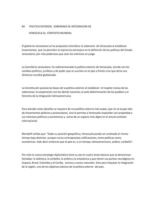 B4 POLITICA EXTERIOR, SOBERANIA DE INTEGRACION DE
VENEZUELA AL CONTEXTO MUNDIAL
El gobierno venezolano se ha propuesto reivindicar la soberanía de Venezuela al establecer
lineamientos que no permiten la injerencia extranjera en la definición de las políticas del Estado
venezolano, por más poderosos que sean los intereses en juego.
La Cancillería venezolana ha redimensionado la política exterior de Venezuela, acorde con los
cambios políticos, jurídicos y de poder que se suscitan en el país y frente a los que dicta una
dinámica mundial globalizada.
La Constitución postula las bases de la política exterior al establecer: el respeto mutuo de las
soberanías; la cooperación con las demás naciones; la auto determinación de los pueblos y el
fomento de la integración latinoamericana.
Para atender estos desafíos se requiere de una política externa más audaz, que no se ocupe sólo
de lineamientos políticos y protocolares, sino le permita a Venezuela responder con propiedad a
sus intereses políticos y económicos y asirse de un espacio más digno en el actual contexto
internacional.
Mondolfi señala que: “Dada su posición geopolítica, Venezuela puede ser analizada al mismo
tiempo bajo distintas aunque nunca contrapuestas calificaciones, tanto políticas como
económicas. Vale decir entonces que el país es, a un tiempo, latinoamericano, andino, caribeño”.
Por esto la nueva estrategia diplomática tiene su eje en cuatro áreas básicas que se denominan
fachadas: la atlántica, la caribeña, la andina y la amazónica y que tienen sus puntos neurálgicos en
Guyana, Brasil, Colombia y el Caribe, vecinos y socios naturales. Esto para impulsar la integración
de la región, uno de los objetivos básicos de la política exterior del país.
 