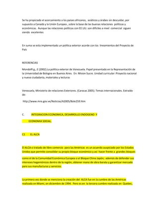 Se ha propiciado el acercamiento a los países africanos, asiáticos y árabes sin descuidar, por
supuesto a Canadá y la Unión Europea , sobre la base de las buenas relaciones políticas y
económicas. Aunque las relaciones políticas con EE.UU. son difíciles a nivel comercial siguen
siendo excelentes
En suma se esta implementado un política exterior acorde con los lineamientos del Proyecto de
País
REFERENCIAS
Mondolfi g., E (2002).La política exterior de Venezuela. Papel presentado en la Representación de
la Universidad de Bologna en Buenos Aires. En: Mision Sucre. Unidad curricular: Proyecto nacional
y nueva ciudadanía, materiales y lecturas
Venezuela, Ministerio de relaciones Exteriores. (Caracas 2005). Temas internacionales. Extraído
de:
http://www.mre.gov.ve/Noticias/A2005/Bole259.htm
C. INTEGRACION ECONOMICA, DESARROLLO ENDOGENO Y
ECONOMIA SOCIAL.
C1 EL ALCA
El ALCA o tratado de libre comercio para las Américas es un acuerdo auspiciado por los Estados
Unidos que permite consolidar su propio bloque económico y así hacer frente a grandes bloques
como el de la Comunidad Económica Europea o el Bloque China Japón; además de defender sus
intereses hegemónicos dentro de la región, obtener mano de obra barata y garantizar mercado
para sus manufacturas y servicios.
La primera vez donde se menciona la creación del ALCA fue en la cumbre de las Américas
realizada en Miami, en diciembre de 1994. Pero es en la tercera cumbre realizada en Quebec,
 