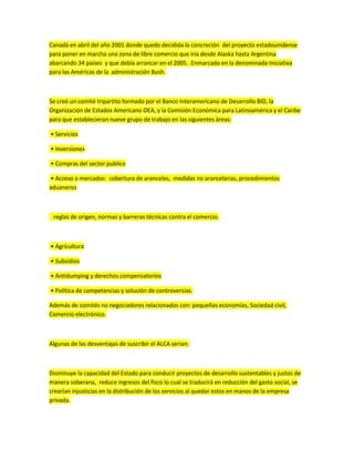 Canadá en abril del año 2001 donde quedo decidida la concreción del proyecto estadounidense
para poner en marcha una zona de libre comercio que iría desde Alaska hasta Argentina
abarcando 34 países y que debía arrancar en el 2005. Enmarcada en la denominada Iniciativa
para las Américas de la administración Bush.
Se creó un comité tripartito formado por el Banco Interamericano de Desarrollo BID, la
Organización de Estados Americano OEA, y la Comisión Económica para Latinoamérica y el Caribe
para que establecieran nueve grupo de trabajo en las siguientes áreas:
• Servicios
• Inversiones
• Compras del sector publico
• Acceso a mercados: cobertura de aranceles, medidas no arancelarias, procedimientos
aduaneros
reglas de origen, normas y barreras técnicas contra el comercio.
• Agricultura
• Subsidios
• Antidumping y derechos compensatorios
• Política de competencias y solución de controversias.
Además de comités no negociadores relacionados con: pequeñas economías, Sociedad civil,
Comercio electrónico.
Algunas de las desventajas de suscribir el ALCA serian:
Disminuye la capacidad del Estado para conducir proyectos de desarrollo sustentables y justos de
manera soberana, reduce ingresos del fisco lo cual se traducirá en reducción del gasto social, se
crearían injusticias en la distribución de los servicios al quedar estos en manos de la empresa
privada.
 