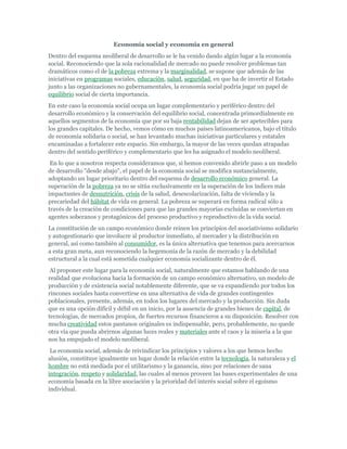 Economía social y economía en general
Dentro del esquema neoliberal de desarrollo se le ha venido dando algún lugar a la economía
social. Reconociendo que la sola racionalidad de mercado no puede resolver problemas tan
dramáticos como el de la pobreza extrema y la marginalidad, se supone que además de las
iniciativas en programas sociales, educación, salud, seguridad, en que ha de invertir el Estado
junto a las organizaciones no gubernamentales, la economía social podría jugar un papel de
equilibrio social de cierta importancia.
En este caso la economía social ocupa un lugar complementario y periférico dentro del
desarrollo económico y la conservación del equilibrio social, concentrada primordialmente en
aquellos segmentos de la economía que por su baja rentabilidad dejan de ser apetecibles para
los grandes capitales. De hecho, vemos cómo en muchos países latinoamericanos, bajo el título
de economía solidaria o social, se han levantado muchas iniciativas particulares y estatales
encaminadas a fortalecer este espacio. Sin embargo, la mayor de las veces quedan atrapadas
dentro del sentido periférico y complementario que les ha asignado el modelo neoliberal.
En lo que a nosotros respecta consideramos que, si hemos convenido abrirle paso a un modelo
de desarrollo "desde abajo", el papel de la economía social se modifica sustancialmente,
adoptando un lugar prioritario dentro del esquema de desarrollo económico general. La
superación de la pobreza ya no se sitúa exclusivamente en la superación de los índices más
impactantes de desnutrición, crisis de la salud, desescolarización, falta de vivienda y la
precariedad del hábitat de vida en general. La pobreza se superará en forma radical sólo a
través de la creación de condiciones para que las grandes mayorías excluidas se conviertan en
agentes soberanos y protagónicos del proceso productivo y reproductivo de la vida social.
La constitución de un campo económico donde reinen los principios del asociativismo solidario
y autogestionario que involucre al productor inmediato, al mercader y la distribución en
general, así como también al consumidor, es la única alternativa que tenemos para acercarnos
a esta gran meta, aun reconociendo la hegemonía de la razón de mercado y la debilidad
estructural a la cual está sometida cualquier economía socializante dentro de él.
Al proponer este lugar para la economía social, naturalmente que estamos hablando de una
realidad que evoluciona hacia la formación de un campo económico alternativo, un modelo de
producción y de existencia social notablemente diferente, que se va expandiendo por todos los
rincones sociales hasta convertirse en una alternativa de vida de grandes contingentes
poblacionales, presente, además, en todos los lugares del mercado y la producción. Sin duda
que es una opción difícil y débil en un inicio, por la ausencia de grandes bienes de capital, de
tecnologías, de mercados propios, de fuertes recursos financieros a su disposición. Resolver con
mucha creatividad estos pantanos originales es indispensable, pero, probablemente, no quede
otra vía que pueda abrirnos algunas luces reales y materiales ante el caos y la miseria a la que
nos ha empujado el modelo neoliberal.
La economía social, además de reivindicar los principios y valores a los que hemos hecho
alusión, constituye igualmente un lugar donde la relación entre la tecnología, la naturaleza y el
hombre no está mediada por el utilitarismo y la ganancia, sino por relaciones de sana
integración, respeto y solidaridad, las cuales al menos proveen las bases experimentales de una
economía basada en la libre asociación y la prioridad del interés social sobre el egoísmo
individual.
 