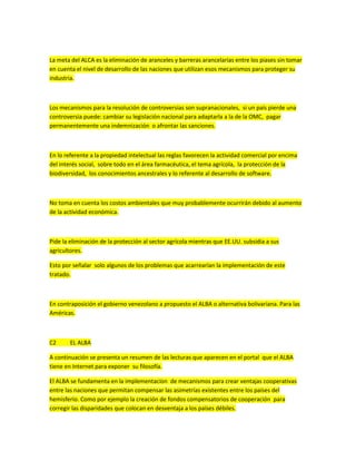 La meta del ALCA es la eliminación de aranceles y barreras arancelarias entre los piases sin tomar
en cuenta el nivel de desarrollo de las naciones que utilizan esos mecanismos para proteger su
industria.
Los mecanismos para la resolución de controversias son supranacionales, si un país pierde una
controversia puede: cambiar su legislación nacional para adaptarla a la de la OMC, pagar
permanentemente una indemnización o afrontar las sanciones.
En lo referente a la propiedad intelectual las reglas favorecen la actividad comercial por encima
del interés social, sobre todo en el área farmacéutica, el tema agrícola, la protección de la
biodiversidad, los conocimientos ancestrales y lo referente al desarrollo de software.
No toma en cuenta los costos ambientales que muy probablemente ocurrirán debido al aumento
de la actividad económica.
Pide la eliminación de la protección al sector agrícola mientras que EE.UU. subsidia a sus
agricultores.
Esto por señalar solo algunos de los problemas que acarrearían la implementación de este
tratado.
En contraposición el gobierno venezolano a propuesto el ALBA o alternativa bolivariana. Para las
Américas.
C2 EL ALBA
A continuación se presenta un resumen de las lecturas que aparecen en el portal que el ALBA
tiene en Internet para exponer su filosofía.
El ALBA se fundamenta en la implementacíon de mecanismos para crear ventajas cooperativas
entre las naciones que permitan compensar las asimetrías existentes entre los países del
hemisferio. Como por ejemplo la creación de fondos compensatorios de cooperación para
corregir las disparidades que colocan en desventaja a los países débiles.
 
