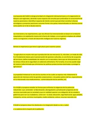La propuesta del ALBA le otorga prioridad a la integración latinoamericana y a la negociación en
bloques sub-regionales, abriendo nuevo espacios de consulta para profundizar el conocimiento de
nuestras posiciones e identificar espacios de interés común que permitan constituir alianzas
estratégicas y presentar posiciones comunes frente a los países industrializados en distintos temas
como podría ser el de la deuda externa.
Las inversiones y las exportaciones, que nos ofrecen las transnacionales se basan en la industria
maquiladora y la explotación masiva de la fuerza de trabajo, y no en generar empleos de calidad
como si se lograrían a través del desarrollo endógeno de nuestras regiones.
Denota la importancia que tiene la agricultura para nuestros paises:
“La agricultura es mucho más que la producción de una mercancía. Es, más bien, un modo de vida.
Es el fundamento básico para la preservación de opciones culturales, es una forma de ocupación
del territorio, define modalidades de relación con la naturaleza, tiene que ver directamente con
los temas críticos de la seguridad y la soberanía alimentaria. Por lo tanto, no se nos puede exigir
de manera indiscriminada que eliminemos las políticas proteccionistas destinadas a proteger la
agricultura.”
La propiedad intelectual es otro de los asuntos en los cuales se expresa más nítidamente la
oposición de intereses entre las grandes corporaciones y los países pobres del Sur, especialmente
en lo relacionado a los medicamentos. comercialización de las semillas, etc.
En el ALBA se propone estudiar las formas para enfrentar la exigencias de las potencias
industriales que pretenden la liberalización, desregulación y privatización progresiva de los
servicios esenciales para la sociedad y que en realidad suponen una obligación de los estados y
gobiernos para con sus ciudadanos, como son: la salud, educación, seguridad social, agua potable,
transporte, correo, servicios municipales, medio ambiente, cultura, recursos naturales etc.
El ALBA se propone atacar los obstáculos a la integración desde su raíz, a saber:
a. La pobreza de la mayoría de la población;
 