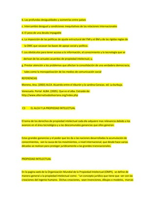 b. Las profundas desigualdades y asimetrías entre países
c. Intercambio desigual y condiciones inequitativas de las relaciones internacionales
d. El peso de una deuda impagable
e. La imposición de las políticas de ajuste estructural del FMI y el BM y de las rígidas reglas de
la OMC que socavan las bases de apoyo social y político.
f. Los obstáculos para tener acceso a la información, el conocimiento y la tecnología que se
derivan de los actuales acuerdos de propiedad intelectual; y,
g. Prestar atención a los problemas que afectan la consolidación de una verdadera democracia,
tales como la monopolización de los medios de comunicación social
REFERENCIAS
Moreno, Ana. (2003) ALCA. Acuerdo entre el tiburón y la sardina Caracas. ed. La burbuja.
Venezuela. Portal ALBA. (2005). Que es el alba. Extraido de:
http://www.alternativabolivariana.org/index.php
C3 EL ALCA Y LA PROPIEDAD INTELECTUAL
El tema de los derechos de propiedad intelectual cada día adquiere mas relevancia debido a los
avances en el área tecnológica y a las descomunales ganancias que ellos generan.
Estas grandes ganancias y el poder que les da a las naciones desarrolladas la acumulación de
conocimientos, son la causa de los movimientos, a nivel internacional, que desde hace varias
décadas se realizan para proteger jurídicamente a las grandes transnacionales.
PROPIEDAD INTELECTUAL
En la pagina web de la Organización Mundial de la Propiedad Intelectual (OMPI), se define de
manera general a la propiedad intelectual como: “un concepto jurídico que tiene que ver con las
creaciones del ingenio humano. Dichas creaciones, sean invenciones, dibujos o modelos, marcas
 