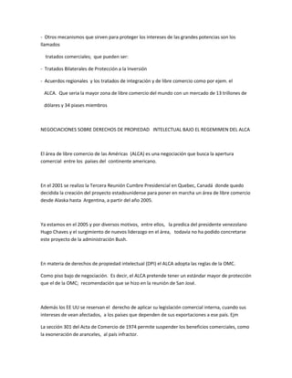- Otros mecanismos que sirven para proteger los intereses de las grandes potencias son los
llamados
tratados comerciales; que pueden ser:
- Tratados Bilaterales de Protección a la Inversión
- Acuerdos regionales y los tratados de integración y de libre comercio como por ejem. el
ALCA. Que seria la mayor zona de libre comercio del mundo con un mercado de 13 trillones de
dólares y 34 piases miembros
NEGOCIACIONES SOBRE DERECHOS DE PROPIEDAD INTELECTUAL BAJO EL REGEMIMEN DEL ALCA
El área de libre comercio de las Américas (ALCA) es una negociación que busca la apertura
comercial entre los países del continente americano.
En el 2001 se realizo la Tercera Reunión Cumbre Presidencial en Quebec, Canadá donde quedo
decidida la creación del proyecto estadounidense para poner en marcha un área de libre comercio
desde Alaska hasta Argentina, a partir del año 2005.
Ya estamos en el 2005 y por diversos motivos, entre ellos, la predica del presidente venezolano
Hugo Chaves y el surgimiento de nuevos liderazgo en el área, todavía no ha podido concretarse
este proyecto de la administración Bush.
En materia de derechos de propiedad intelectual (DPI) el ALCA adopta las reglas de la OMC.
Como piso bajo de negociación. Es decir, el ALCA pretende tener un estándar mayor de protección
que el de la OMC; recomendación que se hizo en la reunión de San José.
Además los EE UU se reservan el derecho de aplicar su legislación comercial interna, cuando sus
intereses de vean afectados, a los países que dependen de sus exportaciones a ese país. Ejm
La sección 301 del Acta de Comercio de 1974 permite suspender los beneficios comerciales, como
la exoneración de aranceles, al país infractor.
 