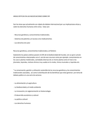 AREAS CRITICAS EN LAS NEGOCIACIONES SOBRE DPI
Son las áreas que actualmente son objeto de debate internacional por sus implicaciones eticas y
sobre los derechos humanos entre otras. Estas son:
- Recursos genéticos y conocimientos tradicionales.
- Sistemas de patentes y el acceso a los medicamentos
- Los derechos de autor
Recursos genéticos, conocimientos tradicionales y el folclore:
Solamente los países andinos poseen el 25% de la biodiversidad del mundo, con un gran cumulo
de conocimientos relacionados con el uso de esos recursos como por ejemplo: conocimientos en
los usos e plantas medicinales, variedades diversas de un misma planta como el maíz o los
jitomates, leyendas, motivos étnicos muy usados en la moda, ritmos musicales e, leyendas etc.
“ La conservación, gestión y utilización sostenible de los recursos genéticos y los conocimientos
tradicionales asociados, asi como la distribución de los beneficios que estos generan ,son tema de
debate publico en una serie de sectores:
- La alimentación y la agricultura
- La biodiversidad y el medio ambiente
- La innovación y la reglamentación en biotecnologia
- El desarrollo económico y cultural
- La política cultural
- Los derechos humanos
 