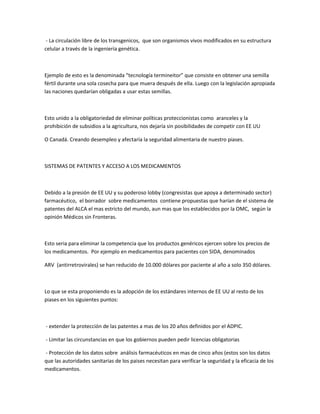 - La circulación libre de los transgenicos, que son organismos vivos modificados en su estructura
celular a través de la ingeniería genética.
Ejemplo de esto es la denominada “tecnología termineitor” que consiste en obtener una semilla
fértil durante una sola cosecha para que muera después de ella. Luego con la legislación apropiada
las naciones quedarían obligadas a usar estas semillas.
Esto unido a la obligatoriedad de eliminar políticas proteccionistas como aranceles y la
prohibición de subsidios a la agricultura, nos dejaría sin posibilidades de competir con EE UU
O Canadá. Creando desempleo y afectaría la seguridad alimentaria de nuestro piases.
SISTEMAS DE PATENTES Y ACCESO A LOS MEDICAMENTOS
Debido a la presión de EE UU y su poderoso lobby (congresistas que apoya a determinado sector)
farmacéutico, el borrador sobre medicamentos contiene propuestas que harían de el sistema de
patentes del ALCA el mas estricto del mundo, aun mas que los establecidos por la OMC, según la
opinión Médicos sin Fronteras.
Esto seria para eliminar la competencia que los productos genéricos ejercen sobre los precios de
los medicamentos. Por ejemplo en medicamentos para pacientes con SIDA, denominados
ARV (antirretrovirales) se han reducido de 10.000 dólares por paciente al año a solo 350 dólares.
Lo que se esta proponiendo es la adopción de los estándares internos de EE UU al resto de los
piases en los siguientes puntos:
- extender la protección de las patentes a mas de los 20 años definidos por el ADPIC.
- Limitar las circunstancias en que los gobiernos pueden pedir licencias obligatorias
- Protección de los datos sobre análisis farmacéuticos en mas de cinco años (estos son los datos
que las autoridades sanitarias de los paises necesitan para verificar la seguridad y la eficacia de los
medicamentos.
 