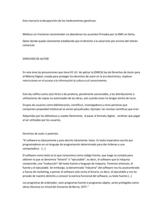 Esto marcaría la desaparición de los medicamentos genéricos.
Médicos sin Fronteras recomiendan no abandonar los acuerdos firmados por la OMC en Doha,
Qatar donde queda claramente establecido que el derecho a la salud esta por encima del interés
comercial.
DERECHOS DE AUTOR
En esta área las presunciones que tiene EE UU de aplicar la (DMCA) ley de Derechos de Autor para
el Milenio Digital, creada para proteger los derechos de autor en la era electrónica, implican
restricciones en el acceso a la información la cultura y el conocimiento.
Esta ley califica como acto ilícito o de piratería, penalmente sancionable, a las distribuciones o
utilizaciones de copias no autorizadas de las obras, aún cuando estas no tengan ánimo de lucro.
Grupos de usuarios como bibliotecarios, científicos, investigadores y otras personas que
comparten propiedad intelectual se verían perjudicados. Ejemplo: las revistas científicas que eran
Adquiridas por las bibliotecas y usadas libremente, al pasar al formato digital , tendrían que pagar
al ser utilizadas por los usuarios.
Derechos de autor o patentes
“El software es básicamente y para decirlo cláramente: texto. Es texto imperativo escrito por
programadores en un lenguaje de programación determinado para dar órdenes a una
computadora. (...)
El software como texto es lo que conocemos como código fuente, que luego se compila para
obtener lo que se denomina “binario” o “ejecutable”, es decir, el software que la máquina
comprende, una “traducción” del texto fuente a lenguaje de máquina. Tenemos entonces, el
fuente y el ejecutable. Sin embargo, la denominada “industria” del software nos ha acostumbrado
a fuerza de marketing, a pensar el software solo como el binario, es decir, el ejecutable y nos ha
privado de nuestro derecho a conocer la esencia funcional del software, su texto fuente.(...)
Los programas de ordenador, sean programas fuente o programas objeto, serán protegidos como
obras literarias en virtud del Convenio de Berna, 1971 “
 