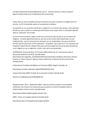 Por Beatriz Busaniche busaniche@velocom.com.ar ¿Amasar fortunas o cultivar riquezas?
Algunos duelos jurídicos por la distribución del conocimiento.
Si bien ahora se tiene el problema de que los derechos de autor mantienen el código fuente en
secreto, los EE UU pretenden aplicar el uso patentes al software.
Una patente es una concesión emitida por un gobierno a un inventor que excluye a otras personas
de fabricar, usar o vender un invento que éste declare como propio. Seria un monopolio aplicado
sobre la “aplicación” de una idea.
Es como si fuese necesario pagar un valor por una licencia cada vez que se use el teorema de
Pitágoras. Las ideas algorítmicas básicas, que hoy en día muchos están patentando, son tan
fundamentales, que las consecuencias amenazan con ser equiparables a las que se tendría al
permitir que los autores de un libro patentaran las palabras que usaron en el. Por supuesto esto
impediría el desarrollo del software libre pues seria muy engorroso revisar los datos de patentes
a ver si alguien ya uso un algoritmo similar, y de usarlo seria penalizado.
REFERENCIAS Antena del SELA. (3º Trimestre 2001) Edición No. 61. Comentarios sobre el
documento preliminar del ALCA. Extraido desde:
http://www.sela.org/public_html/AA2K1/ESP/antena/antena61.htmBeatriz Busaniche.¿Amasar
fortunas o cultivar riquezas?. Algunos duelos jurídicos por la distribución del conocimiento.
Extraido desde:
Emilia Herranz Presidenta de Médicos sin Fronteras.(2003). Negocio. Extraído de:
http://www./ecuador.indymedia.org/es/2003/08/3352.shtml
Jacques Choncholç,(2002). El poder de la economía mundial. Extraído desde:
http://rcci.net/globalizacion/2002/fg298.htm
Margarita Flórez, (Nº 6 – Septiembre 2001). Todos los caminos conducen a la propiedad
intelectual: Una mirada a los mecanismos que aumentan el control monopólico sobre la
biodiversidad en América Latina. Extraído desde:
http://www.biodiversidadla.org/documentos'.htm
OMPI . Enlace con la pagina web de la Extraído desde
http://www.wipo int freepublication/es/general/441/
 