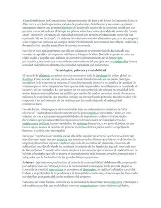 Cuando hablamos de Comunidades Autogestionarias de Base y de Redes de Economía Social y
Alternativa –en tanto que redes sociales de producción, distribución y consumo–, estamos
intentando ofrecer una primera hipótesis de desarrollo masivo de la economía social que nos
permita ir concretando en el tiempo los pilares sobre los cuales el modelo de desarrollo "desde
abajo" encuentre un camino de viabilidad integral que permita efectivamente construir una
economía "de los de abajo". Un sistema de relaciones sociales alternativo que, a su vez, empiece
a dar respuestas en todos los campos donde efectivamente necesitamos diversificar, cualificar y
desarrollar los ramales específicos de nuestra economía.
Por ello se hace tan importante que ella no solamente se presente bajo la fachada de una
sumatoria específica de empresas solidarias y bloques de ellas. Necesita expresarse como un
poder social y popular que, además de permitir el decantamiento de la democracia
participativa, se constituya en un sistema autorreferencial que opta por la construcción de una
sociedad radicalmente distinta a la sociedad capitalista que conocemos.
Tecnologías, pobreza y rentabilidad
El tema de la eficiencia atraviesa en estos momentos toda la ideología del orden global de
dominio. Como acicate de todo juicio se ha venido transformando en un nuevo principio
inquisidor de la experiencia humana. Si una determinada iniciativa no justifica la cantidad de
recursos que se invierten para los fines que ha sido emprendida, sencillamente es desechada al
basurero de los recuerdos. Lo que parece ser un sano principio de mínima racionalidad de la
acción termina convirtiéndose en un filtro por medio del cual se revientan desde el comienzo
millones de experiencias que guardan consigo un extraordinario potencial transformador y de
respuesta a los sufrimientos de las víctimas que ha venido dejando el orden global
contemporáneo.
De esta forma, sólo lo que ya está constituido bajo un ordenamiento sistémico de "alta
eficiencia" –orden dominado obviamente por la gran empresa corporativa– tiene, en una
relación de 100 a 1, las mayores probabilidades de imponerse y sobrevivir a los juicios
darwinianos que pululan entre los organismos internacionales de financiamiento, las
instituciones políticas, las universidades, los sistemas bancarios, y, en general, todos los que
tienen en sus manos la facultad de generar en forma efectiva juicios sobre la experiencia
humana, y decidir o no su respaldo.
En lo que respecta a la economía social, ella debe suponer un criterio de eficiencia. Dato tan
sencillo como aquel que nos muestra que mientras en los últimos 40 años entre el Estado y la
empresa privada han logrado construir algo más de un millón de viviendas, el sistema de
solidaridad establecido desde los cordones de miseria de los barrios ha logrado construir más
de tres millones. Y no sólo esto, ahora empieza a reconocerse que al menos el modelo básico de
hábitat urbanístico que allí se genera es marcadamente más humano, creativo, comunicante e
integrador que la barbaridad de los grandes bloques populares.
Primero: Necesitamos profundizar el criterio de sustentabilidad del desarrollo, empezando
por adoptar nuevos criterios frente a la racionalidad tecnológica. En la medida en que se
consolida la sociedad informática se acrecienta el desempleo, se rigidiza la división social del
trabajo y se profundiza la dependencia y el desequilibrio norte-sur, situación que ha terminado
por derribar gran parte del sueño moderno del progreso.
Podemos, de todas formas, convenir en la necesidad de desarrollar una estructura tecnológica e
informática compleja que multiplique nuestras competencias e interrelaciones globales;
 
