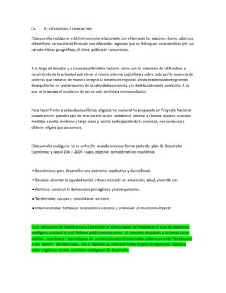 C4 EL DESARROLLO ENDOGENO
El desarrollo endógeno está íntimamente relacionado con el tema de las regiones. Como sabemos
el territorio nacional esta formado por diferentes regiones que se distinguen unas de otras por sus
características geográficas, el clima, población costumbres.
A lo largo de décadas y a causa de diferentes factores como son: la presencia de latifundios, el
surgimiento de la actividad petrolera, el mismo sistema capitalista y sobre todo por la ausencia de
políticas que trataran de manera integral la dimensión regional, ahora estamos viendo grandes
desequilibrios en la distribución de la actividad económica y la distribución de la población. A lo
que se le agrega el problema de ser un país rentista y monoproductor.
Para hacer frente a estos desequilibrios, el gobierno nacional ha propuesto un Proyecto Nacional
basado entres grandes ejes de desconcentracion: occidental, oriental y Orinoco Apuere,.que con
medidas a corto, mediano y largo plazo y con la participación de la sociedad, nos conduzca a
obtener el país que deseamos.
El desarrollo endógeno no es un hecho aislado sino que forma parte del plan de Desarrollo
Económico y Social 2001- 2007, cuyos objetivos son obtener los equilibrios
• Económicos: para desarrollar una economía productiva y diversificada
• Sociales: alcanzar la equidad social, esto es inclusión en educación, salud, vivienda etc.
• Políticos: construir la democracia protagónica y corresponsales.
• Territoriales: ocupar y consolidar el territorio
• Internacionales: fortalecer la soberanía nacional y promover un mundo multipolar.
Es el Ministerio de Planificación y Desarrollo es el encargado de establecer el plan de desarrollo
endógeno nacional el cual definen políticamente como: el conjunto de planes y acciones socio-
politico- económico y tecnológicas de cambio estructural ejecutadas soberanamente “desde para
y por dentro ” de Venezuela, con el objetivo de construir redes orgánicas regionales o polos y
redes orgánicas locales o núcleos endógenos de desarrollo.
 