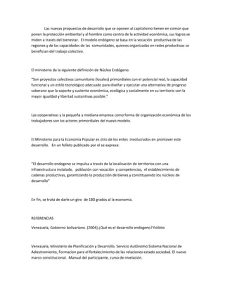 Las nuevas propuestas de desarrollo que se oponen al capitalismo tienen en común que
ponen la protección ambiental y al hombre como centro de la actividad económica, sus logros se
miden a través del bienestar. El modelo endógeno se basa en la vocación productiva de las
regiones y de las capacidades de las comunidades, quienes organizadas en redes productivas se
benefician del trabajo colectivo.
El ministerio da la siguiente definición de Núcleo Endógeno.
“Son proyectos colectivos comunitario (locales) primordiales con el potencial real, la capacidad
funcional y un estilo tecnológico adecuado para diseñar y ejecutar una alternativa de progreso
soberano que la soporte y sustente económica, ecológica y socialmente en su territorio con la
mayor igualdad y libertad sustantivas posible.”
Las cooperativas y la pequeña y mediana empresa como forma de organización económica de los
trabajadores son los actores primordiales del nuevo modelo.
El Ministerio para la Economía Popular es otro de los entes involucrados en promover este
desarrollo. En un folleto publicado por el se expresa:
“El desarrollo endogeno se impulsa a través de la localización de territorios con una
infraestructura instalada, población con vocación y competencias, el establecimiento de
cadenas productivas, garantizando la producción de bienes y constituyendo los núcleos de
desarrollo”
En fin, se trata de darle un giro de 180 grados al la economía.
REFERENCIAS
Venezuela, Gobierno bolivariano. (2004) ¿Qué es el desarrollo endogeno? Folleto
Venezuela, Ministerio de Planificación y Desarrollo. Servicio Autónomo Sistema Nacional de
Adiestramiento, Formacion para el fortalecimiento de las relaciones estado sociedad. El nuevo
marco constitucional. Manual del participante, curso de nivelación.
 
